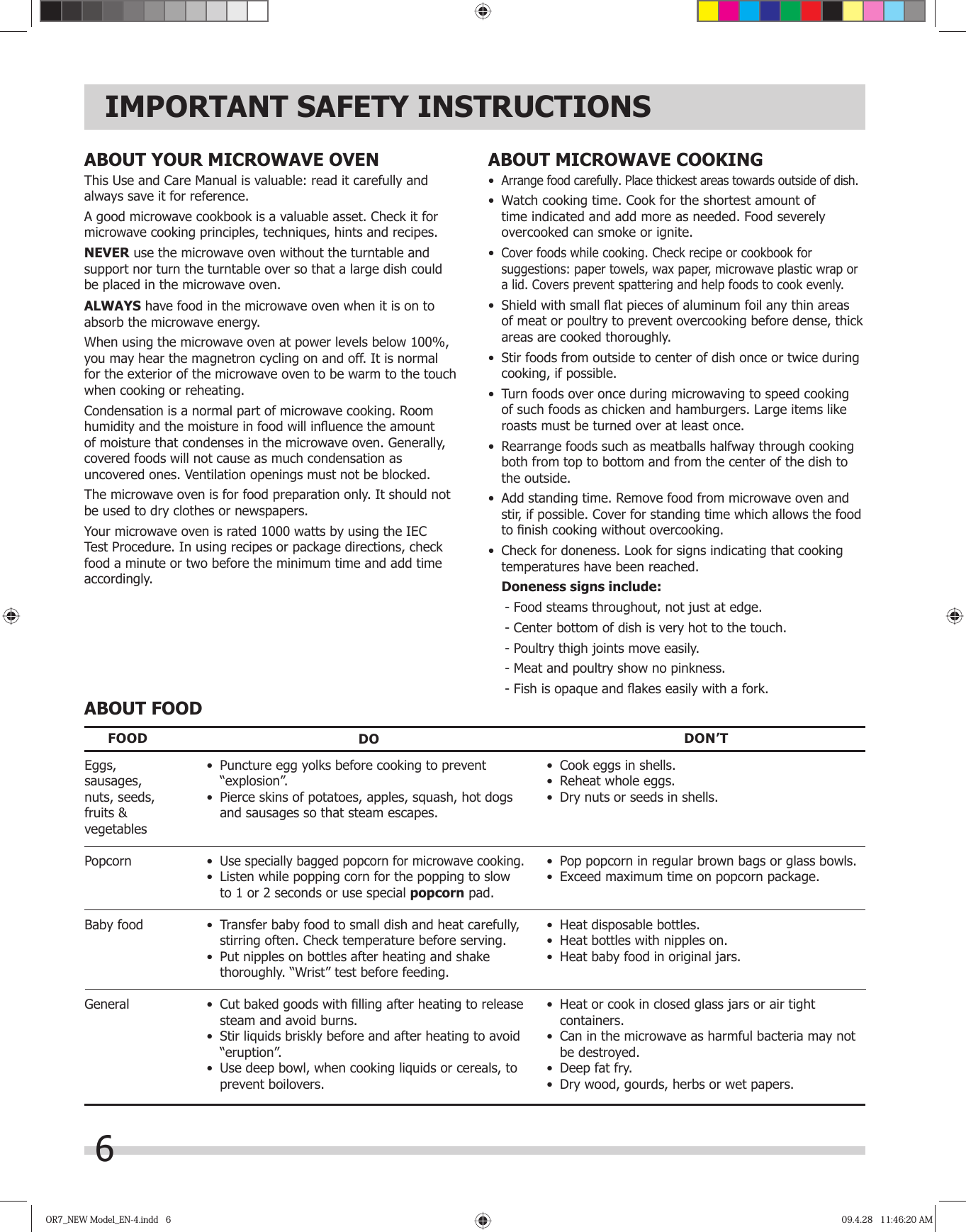 6IMPORTANT SAFETY INSTRUCTIONSABOUT YOUR MICROWAVE OVENThis Use and Care Manual is valuable: read it carefully and always save it for reference.A good microwave cookbook is a valuable asset. Check it for microwave cooking principles, techniques, hints and recipes. NEVER use the microwave oven without the turntable and support nor turn the turntable over so that a large dish could be placed in the microwave oven.  ALWAYS have food in the microwave oven when it is on to absorb the microwave energy.When using the microwave oven at power levels below 100%, you may hear the magnetron cycling on and off. It is normal for the exterior of the microwave oven to be warm to the touch when cooking or reheating.Condensation is a normal part of microwave cooking. Room humidity and the moisture in food will inﬂ uence the amount of moisture that condenses in the microwave oven. Generally, covered foods will not cause as much condensation as uncovered ones. Ventilation openings must not be blocked.The microwave oven is for food preparation only. It should not be used to dry clothes or newspapers.Your microwave oven is rated 1000 watts by using the IEC Test Procedure. In using recipes or package directions, check food a minute or two before the minimum time and add time accordingly.ABOUT MICROWAVE COOKING•  Arrange food carefully. Place thickest areas towards outside of dish.•  Watch cooking time. Cook for the shortest amount of time indicated and add more as needed. Food severely overcooked can smoke or ignite.•  Cover foods while cooking. Check recipe or cookbook for suggestions: paper towels, wax paper, microwave plastic wrap or a lid. Covers prevent spattering and help foods to cook evenly.•  Shield with small ﬂ at pieces of aluminum foil any thin areas of meat or poultry to prevent overcooking before dense, thick areas are cooked thoroughly.•  Stir foods from outside to center of dish once or twice during cooking, if possible.•  Turn foods over once during microwaving to speed cooking of such foods as chicken and hamburgers. Large items like roasts must be turned over at least once.•  Rearrange foods such as meatballs halfway through cooking both from top to bottom and from the center of the dish to the outside.•  Add standing time. Remove food from microwave oven and stir, if possible. Cover for standing time which allows the food to ﬁ nish cooking without overcooking.•  Check for doneness. Look for signs indicating that cooking temperatures have been reached. Doneness signs include: - Food steams throughout, not just at edge. - Center bottom of dish is very hot to the touch. - Poultry thigh joints move easily. - Meat and poultry show no pinkness. - Fish is opaque and ﬂ akes easily with a fork.ABOUT FOOD•  Cook eggs in shells.•  Reheat whole eggs.•  Dry nuts or seeds in shells.•  Pop popcorn in regular brown bags or glass bowls.•  Exceed maximum time on popcorn package.•  Heat disposable bottles.•  Heat bottles with nipples on.•  Heat baby food in original jars.•  Heat or cook in closed glass jars or air tight containers.•  Can in the microwave as harmful bacteria may not be destroyed.•  Deep fat fry.•  Dry wood, gourds, herbs or wet papers.Eggs,sausages,nuts, seeds,fruits &amp;vegetablesPopcornBaby foodGeneralFOOD DO DON’T•  Puncture egg yolks before cooking to prevent “explosion”.•  Pierce skins of potatoes, apples, squash, hot dogs and sausages so that steam escapes.• Use specially bagged popcorn for microwave cooking.•  Listen while popping corn for the popping to slow to 1 or 2 seconds or use special popcorn pad.•  Transfer baby food to small dish and heat carefully, stirring often. Check temperature before serving.•  Put nipples on bottles after heating and shake thoroughly. “Wrist” test before feeding. •  Cut baked goods with ﬁ lling after heating to release steam and avoid burns.•  Stir liquids briskly before and after heating to avoid “eruption”.•  Use deep bowl, when cooking liquids or cereals, to prevent boilovers.OR7_NEW Model_EN-4.indd   6OR7_NEW Model_EN-4.indd   6 09.4.28   11:46:20 AM09.4.28   11:46:20 AM