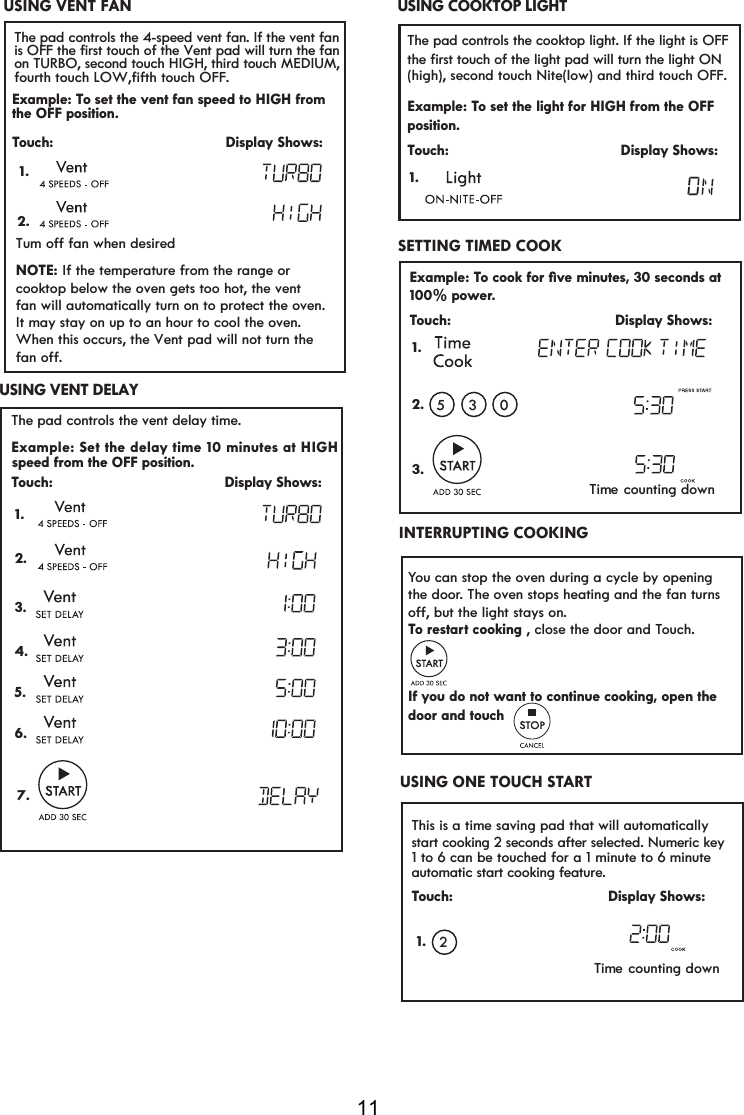 11Time counting down This is a time saving pad that will automaticallyTouch:                                     Display Shows:2start cooking 2 seconds after selected. Numeric key1 to 6 can be touched for a 1 minute to 6 minuteINTERRUPTING COOKINGYou can stop the oven during a cycle by opening the door. The oven stops heating and the fan turns RTo restart cooking , close the door and Touch.If you do not want to continue cooking, open the door and touch           ff, but the light stays on.automatic start cooking feature.Example: TRFRRNIRUoYHPLQXWHVVHFRQGVDWr.Touch:                                       Display Shows:1.2.053100% powe3.USING ONE TOUCH STARTSETTING TIMED COOK 1.Time counting downThe pad controls the cooktop light. If the light is OFF Example: To set the light for HIGH from the OFFTouch:                                        Display Shows:1.the first touch of the light pad will turn the light ON()high , second touch Nite( )low and third touch OFF.position.USING COOKTOP LIGHT                   USING  VENT  DELAYExample: The pad controls the vent delay time. Set the delay time 10 minutes at HIGHTouch:                                        Display Shows:speed from the OFF position.1. USING VENT FANExample: To set the vent fan speed to HIGH fromTouch:                                        Display Shows:7XPRIIIDQZKHQGHVLUHGNOTE:  If the temperature from the range or cooktop below the oven gets too hot, the vent fan will automatically turn on to protect the oven.It may stay on up to an hour to cool the oven.  When this occurs, the Vent pad will not turn the  IDQRII1.2.The pad controls the 4-speed vent fan. If the vent fanthe OFF position.is OFF the first touch of the Vent pad will turn the fanon TURBO, second touch HIGH, third touch MEDIUM,fourth touch LOW,fifth touch OFF.2.3.4.5.6.7.