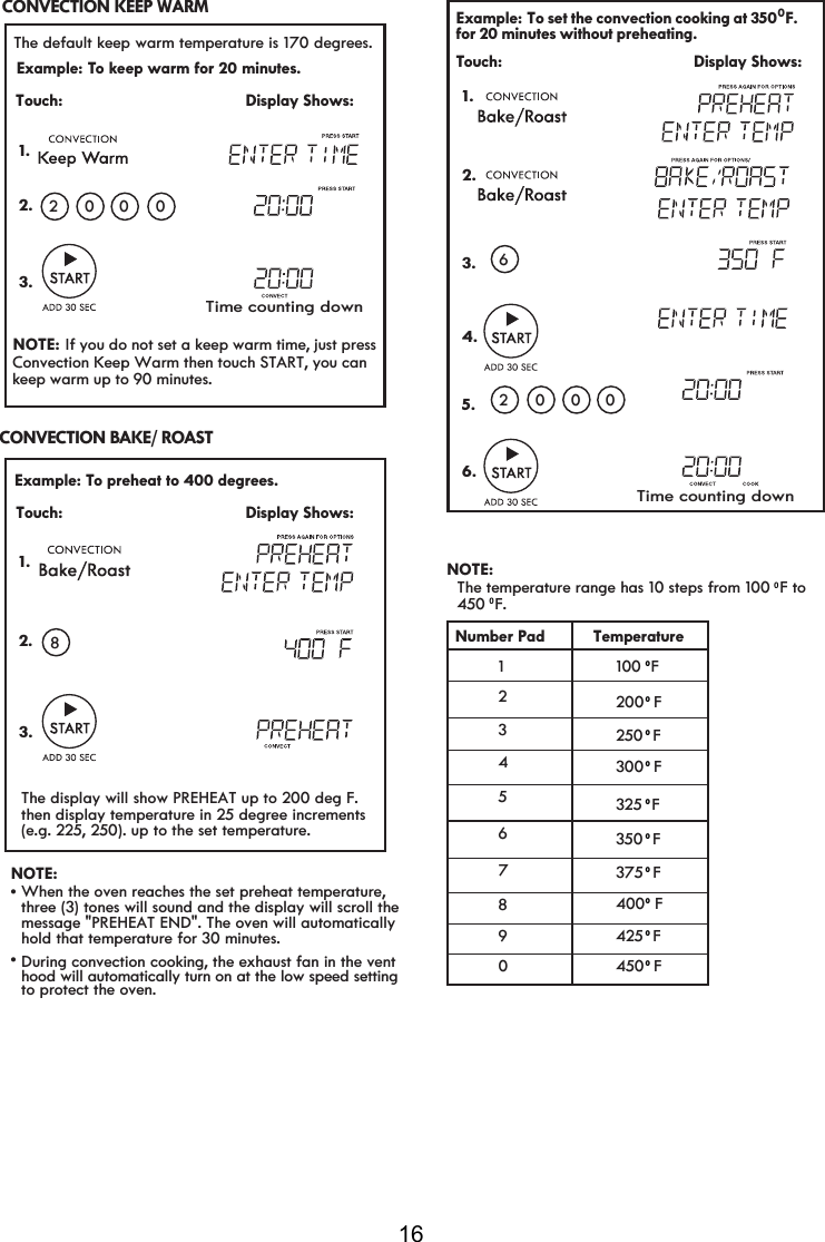 16 Example: TRNHHSZDUPIRUPLQXWHV 1. The default keep warm temperature is 170Touch:                                       Display Shows:.202003. Example: TRSUHKHDWWRGHJUHHV 1.Touch:                                       Display Shows:.23.8Time counting down\\\\\NOTE: When the oven reaches the set preheat temperature,message &quot;PREHEAT END&quot;. The oven will automaticallyhold that temperature for 30 minutes.During convection cooking, the exhaust fan in the venthood will automatically turn on at the low speed settingto protect the oven.vv   The display will show PREHEAT up to 200 deg F.   then display temperature in 25 degree increments   (e.g. 225, 250). up to the set temperature. degrees.NOTE:  If you do not set a keep warm time, just press Convection Keep Warm then touch START, you can keep warm up to 90 minutes.CONVECTION KEEP WARM CONVECTION BAKE/ ROAST three (3) tones will sound and the display will scroll the   Example: To set the convection cooking at 350  F.Touch:                                         Display Shows:  1.0for 20 minutes without preheating.  2000    2.3.4.6NOTE: The temperature range has 10 steps from 100  F to450  F.0               Number Pad Temperature    123456789100  F0000000000200  F2   F300  F325  F350  F375  F400  F425  F450  F0  5.6.Time counting down050