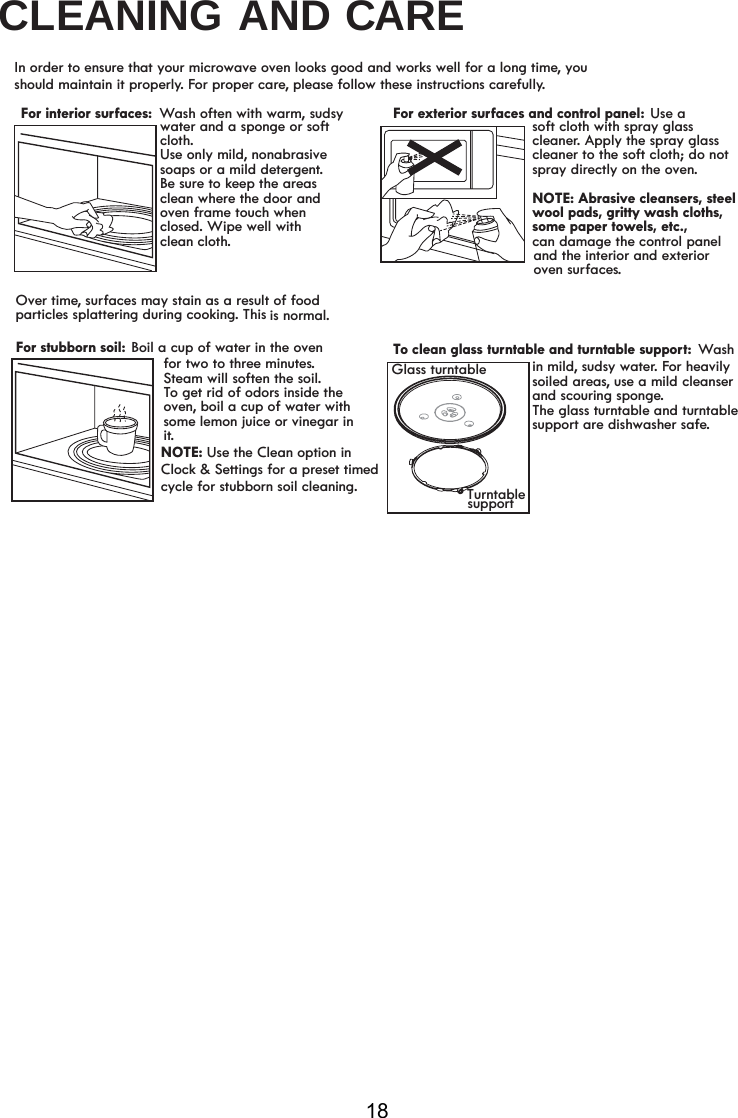 CLEANING AND CARE18In order to ensure that your microwave oven looks good and works well for a long time, you should maintain it properly. For proper care, please follow these instructions carefully.Wash often with warm, sudsyFor stubborn soil: Boil a cup of water in the ovenOver time, surfaces may stain as a result of food particles splattering during cooking. This is normal.and the interior and exterior water and a sponge or soft cloth.Use only mild, nonabrasive soaps or a mild detergent.Be sure to keep the areasclean where the door and oven frame touch when closed. Wipe well withfor two to three minutes.Steam will soften the soil.To get rid of odors inside the oven, boil a cup of water with some lemon juice or vinegar in it.Use a soft cloth with spray glass cleaner. Apply the spray glass cleaner to the soft cloth; do notspray directly on the oven.NOTE: Abrasive cleansers, steelwool pads, gritty wash cloths, some paper towels, etc.,can damage the control panelTo clean glass turntable and turntable support: Wash soiled areas, use a mild cleanser and scouring sponge. The turntable and turntablesupport are dishwasher safe.supportGlass turntableFor interior surfaces:  For exterior surfaces and control panel: oven surfaces.Turntablein mild, sudsy water. For heavily  glassclean cloth.NOTE: Use the Clean option inClock &amp; Settings for a preset timedcycle for stubborn soil cleaning.