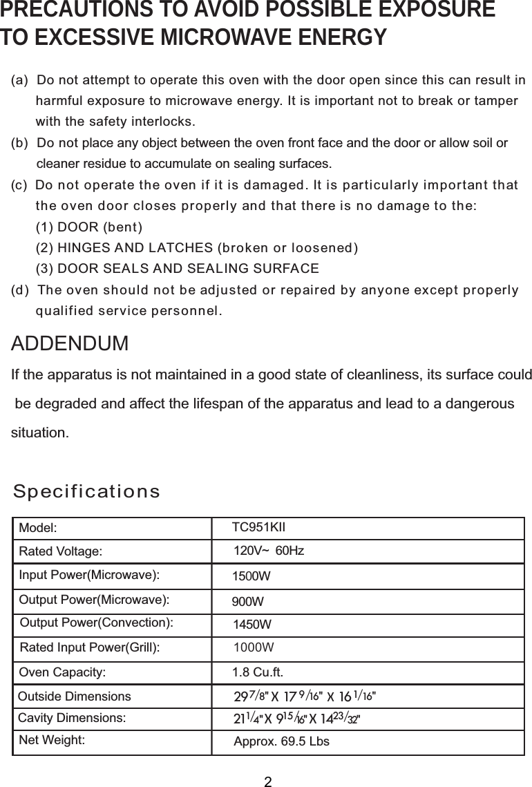 120V~  60HzSpecificationsPRECAUTIONS TO AVOID POSSIBLE EXPOSURETO EXCESSIVE MICROWAVE ENERGY(a)  Do not attempt to operate this oven with the door open since this can result in      harmful exposure to microwave energy. It is important not to break or tamper      with the safety interlocks.(b)  Do not place any object between the oven front face and the door or allow soil or       cleaner residue to accumulate on sealing surfaces.(c)  Do not operate the oven if it is damaged. It is particularly important that      the oven door closes properly and that there is no damage to the:      (1) DOOR (bent)      (2) HINGES AND LATCHES (broken or loosened)      (3) DOOR SEALS AND SEALING SURFACE(d)  The oven should not be adjusted or repaired by anyone except properly      qualified service personnel.Model:Rated Voltage:Oven Capacity:Net Weight:If the apparatus is not maintained in a good state of cleanliness, its surface could be degraded and affect the lifespan of the apparatus and lead to a dangeroussituation.ADDENDUM1500W00W1.8 Cu.ft.2XWVLGH&apos;LPHQVLRQV&amp;DYLW\&apos;LPHQVLRQVApprox. 69.5 Lbs1450WOutput Power(Microwave):Input Power(Microwave):Output Power(Convection):2TC951KII                         7 29   / 8&quot;  X  17   X   161/ 16&quot;                                      2  X 9  X  141/ 23/32&quot;4&quot;                          9   / 16&quot;115/16&quot;1000WRated Input Power(Grill):9