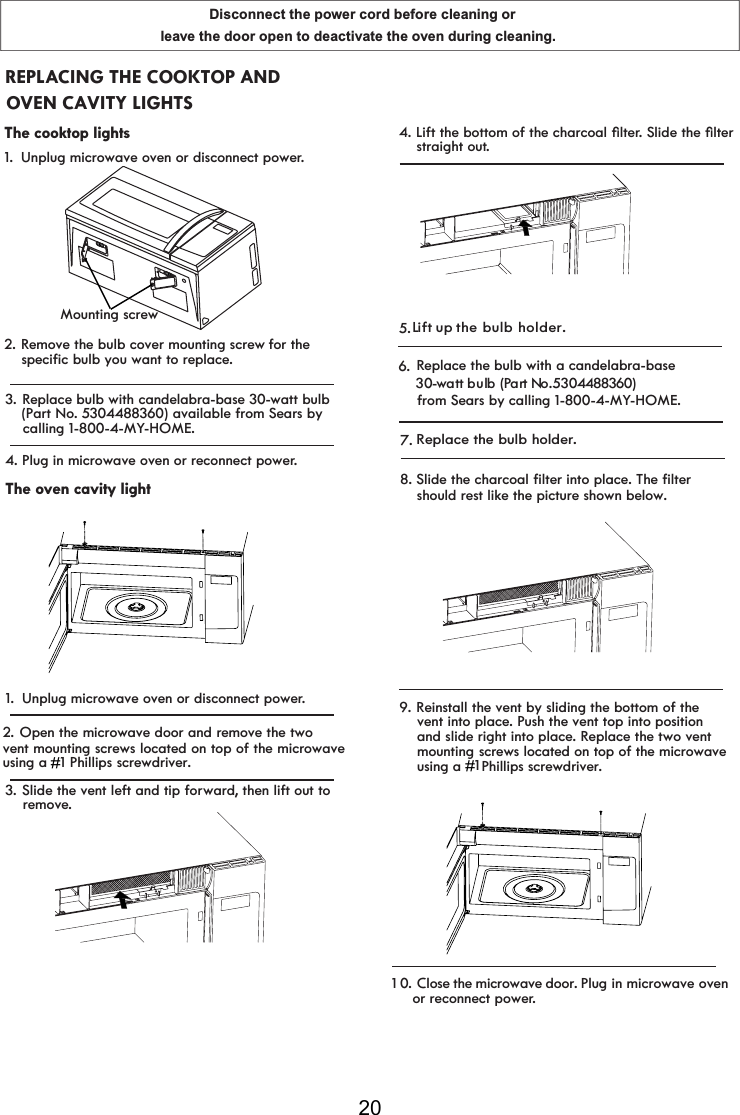 Disconnect the power cord before cleaning or leave the door open to deactivate the oven during cleaning.203. Replace bulb with candelabra-base 30-watt bulb(Part No. 5304488360) available from Sears by    calling 1-800-4-MY-HOME.4.The oven cavity light1. Unplug microwave oven or disconnect power.3. Slide the vent left and tip forward, then lift out to     remove.Plug in microwave oven or reconnect power.2. Open the microwave door and remove the twovent mounting screws located on top of the microwaveusing a  ## 1#Phillips screwdriver.#4./LIWWKHERWWRPRIWKHFKDUFRDOoOWHr6OLGHWKHoOWHU    straight out.5. Replace the bulb with a candelabra-base    30-watt bulb (Part No. 5 304488360)    from Sears by calling 1-800-4-MY-HOME.6. Close the microwave door. Plug in microwave oven 1  0 . Replace the bulb holder.7.L ift up the bulb holder.or reconnect power.REPLACING THE COOKTOP AND The cooktop lights1.  Unplug microwave oven or disconnect power.2. Remove the bulb cover mounting screw for the  OVEN CAVITY LIGHTSMounting screwspecific bulb you want to replace.    should rest like the picture shown below.    8. Slide the charcoal filter into p ace. The filterl    vent into place. Push the vent top into position    mounting 1# #    Phillips screwdriver.#    and slide right into place. Replace the two vent     screws located on top of the microwave #    using a #9. Reinstall the vent by sliding the bottom of the