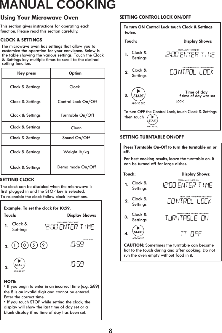 MANUAL COOKING8This section gives instructions for operating each function. Please read this section carefully.To re-enable the clock follow clock instructions.  Using Your Microwave OvenThe clock can be disabled when the microwave is first plugged in and the STOP key is selected.   SETTING CONTROL LOCK ON/OFFSETTING CLOCKExample: To set the clock for 10: . Touch:                                         Display Shows:NOTE:v,I\RXWRXFK ZKLOHVHWWLQJWKHFORFk, the display will show the last time of day set or a  1 01.2.3. correct time.blank display if no time of day has been set.the 8 is an invalid digit and cannot be entered. Enter the59To turn OFF the Control Lock, touch Clock &amp; Settings Touch:                                         Display Shows:1..3Time of daythen touch            if time of day was set 2.59¬¬¬¬¬Clock &amp; Settings Clock &amp; Settings Clock &amp; Settings Clock &amp; Settings Option&amp;ORFN&amp;RQWURO/RFN2Q2II6RXQG2Q2II:HLJKWOENJ&apos;HPRPRGH2Q2IIKey press Clock &amp; Settings Clock &amp; Settings Turntable On/OffClock &amp; Settings &amp;OHDQFor best cooking results, leave the turntable on. It FDQEHWXUQHGRIIIRUODUJHGLVKHs.Touch:                                     Display Shows:CAUTION: Sometimes the turntable can become hot to the touch during and after cooking. Do not run the oven empty without food in it. SETTING TURNTABLE ON/OFF1. 2.3.4. CLOCK &amp; SETTING  The  microwave oven has settings that allow you tocustomize the operation for your convience. Below isthe table showing the various settings. Touch the Clock  &amp; Settings key multiple times to scroll to the desired setting function.SvIf you begin to enter in an incorrect time (e.g. 2:89)To turn ON Control Lock touch Clock &amp; Settingstwice.Press Turntable On-Off to turn the turntable on or off.STOP