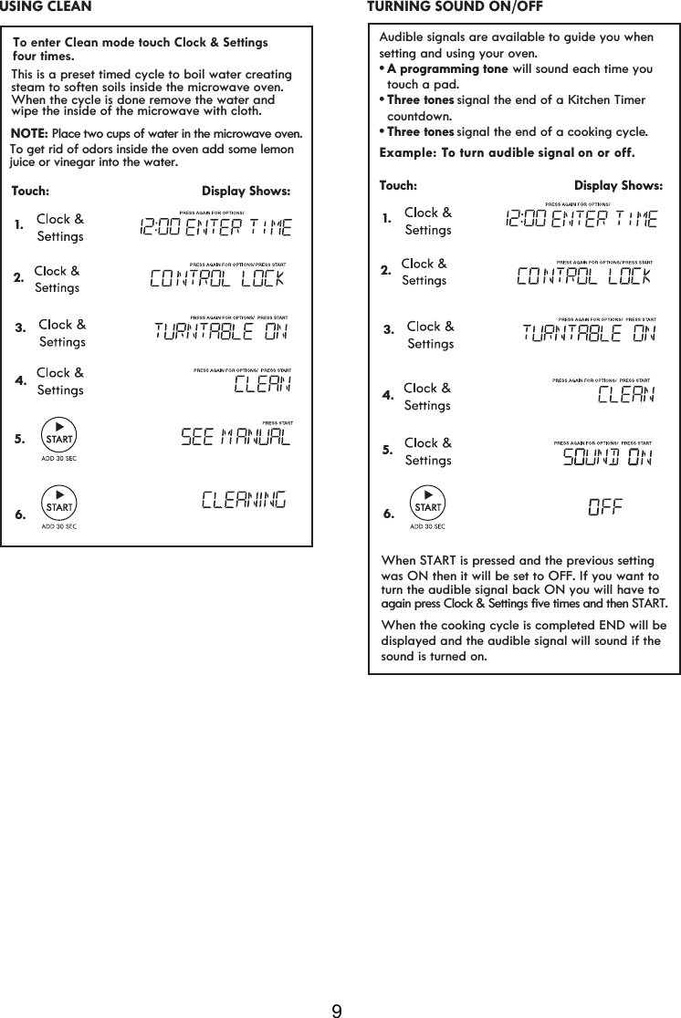 9 Example: To turn aud signal on or Rç. Touch:                                         Display Shows: 1.     ible Audible signals are available to guide you when setting and using your oven.vA programming tone  touch a pad.vsignal the end of a Kitchen Timer   countdown.vsignal the end of a cooking cycle.Three tonesThree tones will sound each time you  2. TURNING SOUND ON/OFF  USING CLEAN 2.Touch:                                         Display Shows:1.This is a preset timed cycle to boil water creatingsteam to soften soils inside the microwave oven.When the cycle is done remove the water and wipe the inside of the microwave wit  cloth. hNOTE: Place two cups of water in the microwave oven.To get rid of odors inside the oven add some lemonjuice or vinegar into the water.3.4.5.6.3.4.5.6.To enter Clean mode touch Clock &amp; Settings When the cooking cycle is completed END will bedisplayed and the audible signal will sound if thesound is turned on.When START is pressed and the previous settingwas ON then it will be set to OFF. If you want toturn the audible signal back ON you will have toagain press Clock &amp; Settings five times and then START.four times.