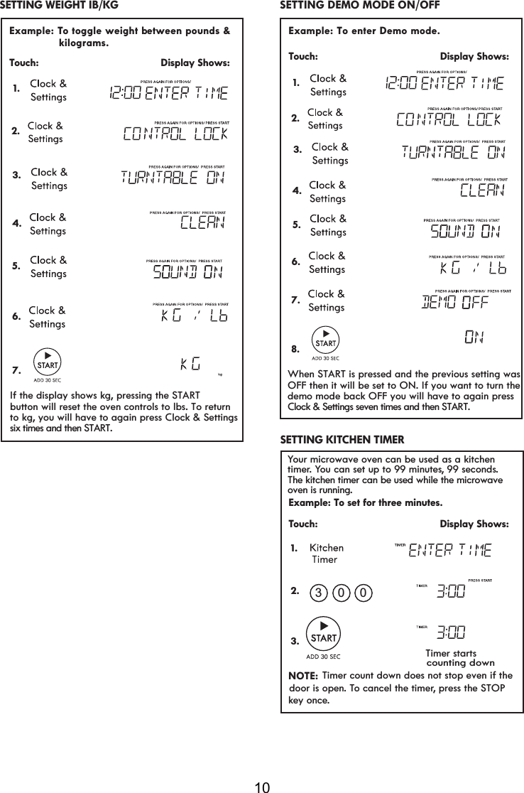 10 Example: To enter Demo mode.  Touch:                                         Display Shows:   SETTING DEMO MODE ON/OFF Your microwave oven can be used as a kitchen timer. You can set up to 99 minutes, 99 seconds.Example: To set for three minutes.Touch:                                         Display Shows:NOTE:Timer count down does not stop even if thedoor is open. To cancel the timer, press the   key once.      Timer startscounting down1.2.3.030 SETTING KITCHEN TIMER  The kitchen timer can be used while the microwave oven is running.  1. 2.  Example: To toggle weight b  etween pounds &amp;  Touch:                                         Display Shows:                kilograms.   SETTING WEIGHT IB/KG  1. 2. 3.4.5.6.7.3.4.5.6.7.8.If the display shows kg, pressing the STARTbutton will reset the oven controls to lbs. To returnto kg, you will have to again press Clock &amp; Settingssix times and then START.When START is pressed and the previous setting wasOFF then it will be set to ON. If you want to turn thedemo mode back OFF you will have to again pressClock &amp; Settings seven times and then START.STOP