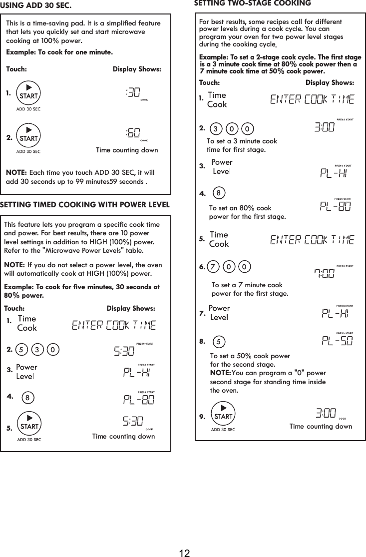 12For best resultsVRPHUHFLSHVFDOOIRUGLIIHUHQWpower levels during a cook cycle. You can program your oven for two power level stages during the cooking cycle.Example: To set a 2-stage cook cycle. The first stageTouch:                                         Display Shows:To set an 80% cookSRZHUIRUWKHILUVWVWDJHTo set a 7 minute cookSRZHUIRUWKHILUVWVWDJHTo set a 50% cook powerfor the second stage.NOTE: You can program a &quot;0&quot; power  second stage for standing time inside the oven.To set a 3 minute cookWLPHIRUILUVWVWDJH1.2.3.4.5.6.7.8.9. 03080705SETTING TWO-STAGE COOKING is a 3 minute cook time at 80% cook power then a7 minute cook time at 50% cook power.7KLVIHDWXUHOHWV\RXSURJUDPDVSHFLILFFRRNWLPHand power. For best results, there are 10 power level settings in addition to HIGH (100%) power. Refer to the &quot;Microwave Power Levels&quot; table. Example: TRFRRNIRUoYHPLQXWHVVHFRQGVDW80% power.Touch:                                       Display Shows: 1.2.3.4.5. 0538NOTE: will  cook at HIGH (100%) power. automatically If you do not select a power level, the ovenSETTING TIMED COOKING WITH POWER LEVELTime counting downTime counting downThis is a time-saving pad,WLVDVLPSOLoHGIHDWXUHthat lets you quickly set and start microwave cooking at 100% power.  Example: To cook for one minute.Touch:                                         Display Shows:NOTE: add 30 seconds up to 99 minutes .Time counting down1.2. Each time you touch ADD 30 SEC, it will USING ADD 30 SEC.  59 seconds