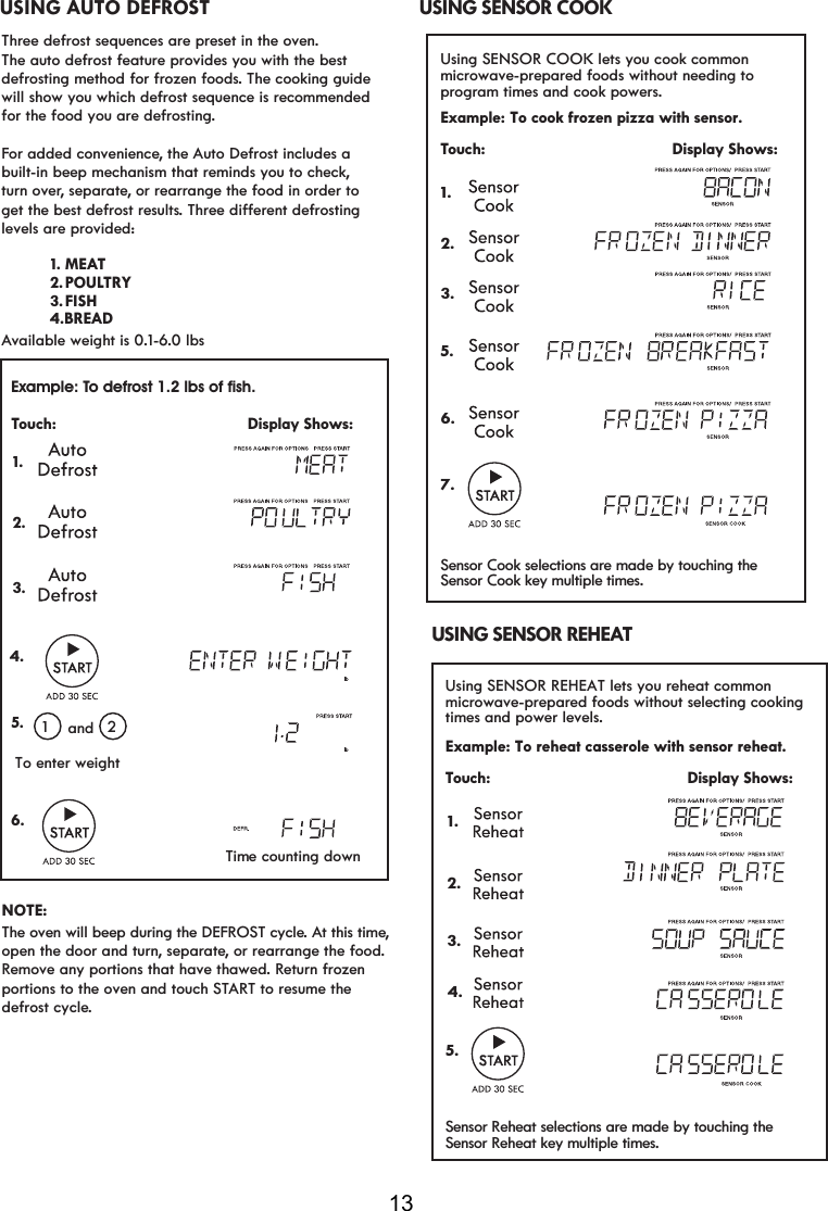 13Three defrost sequences are preset in the oven.The auto defrost feature provides you with the best defrosting method for frozen foods. The cooking guidewill show you which defrost sequence is recommended for the food you are defrosting.For added convenience, the Auto Defrost includes a built-in beep mechanism that reminds you to check,turn over, separate, or rearrange the food in order to get the best defrost results7KUHHGLIIHUHQWGHIURVWLQJlevels are provided:Available weight is 0.1-6.0 lbsNOTE:Remove any portions that have thawed. Return frozen portions to the oven and touch START to resume the defrost cycle.USING AUTO DEFROSTExample: To defrost 1.2 lbs of fish.Touch:                                          Display Shows: 1.      12To enter weightand 2. 3.Time counting down4.                                           5.6.                                           open the door and turn, separate, or rearrange the food.The oven will beep during the DEFROST cycle. At this time,  2. POULTRY 3. FISH 1. MEAT BREAD4.Example: To cook frozen pizza with sensor. Touch:                                         Display Shows:USING SENSOR COOK1.Using SENSOR COOK lets you cook common microwave-prepared foods without needing toprogram times and cook powers. 2.3.5.6.7.Sensor Cook selections are made by touching theSensor Cook key multiple times. Example: To reheat casserole with sensor reheat. Touch:                                          Display Shows:USING SENSOR REHEAT 1.Using SENSOR REHEAT lets you  common microwave-prepared foods without selecting cookingtimes and power levels.2.3.4.5.Sensor Reheat selections are made by touching the reheat Sensor Reheat key multiple times. 