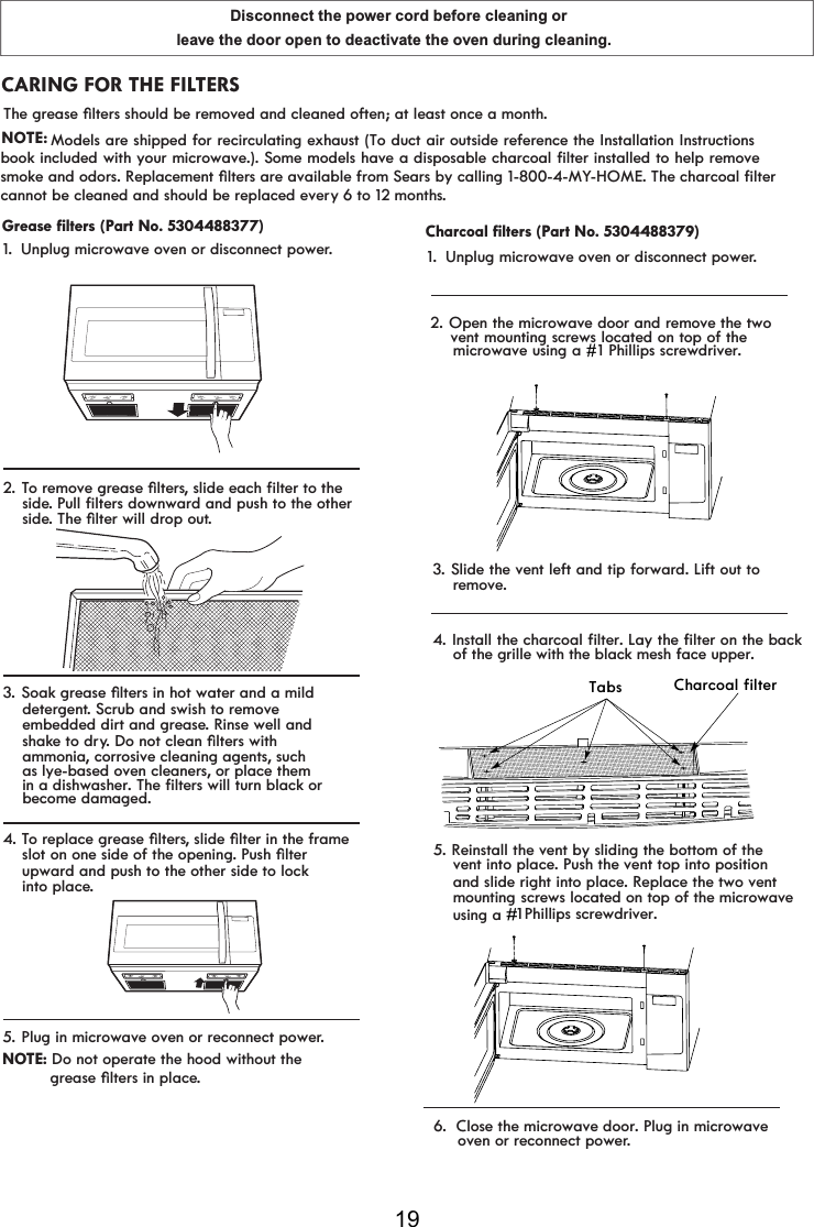 Disconnect the power cord before cleaning or leave the door open to deactivate the oven during cleaning.19CARING FOR THE FILTERS1.2. TRUHPRYHJUHDVHoOWHUsVOLGHHDFKILOWHUWRWKH    side. PXOOILOWHUVGRZQZDUGDQGSXVKWRWKHRWKHU    side7KHoOWHUZLOOGURSRXt.3.6RDNJUHDVHoOWHUVLQKRWZDWHUDQGDPLOG    detergent. Scrub and swish to remove     embedded dirt and grease. Rinse well and    shake to dry&apos;RQRWFOHDQoOWHUVZLWK    ammonia, corrosive cleaning agents, such 4. TRUHSODFHJUHDVHoOWHUsVOLGHoOWHULQWKHIUDPH    slot on one side of the opening. PXVKoOWHU    upward and push to the other side to lock    into place.5. Plug in microwave oven or reconnect power.Unplug microwave oven or disconnect power.    as lye-based oven cleaners, or place them    in a dishwasher. The filters will turn black or     become damaged.NOTE: Do not operate the hood without the JUHDVHoOWHUVLQSODFe.2. Open the microwave door and remove the twovent mounting screws located on top of themicrowave using a #1 Phillips screwdriver.#1. Unplug microwave oven or disconnect power.3. Slide the vent left and tip forward. Lift out toremove.4. Install the charcoal filter. Lay the filter on the backof the grille with the black mesh face upper.Tabs Charcoal filter    vent into place. Push the vent top into position     oven or reconnect power. 1 ##    Phillips screwdriver.#    and slide right into place. Replace the two vent     screws located on top of the microwave #5. Reinstall the vent by sliding the bottom of the6.  Close the microwave door. Plug in microwave Grease filters (Part No. 5304488377) Charcoal filters (Part No. 5304488379)7KHJUHDVHoOWHUVVKRXOGEHUHPRYHGDQGFOHDQHGRIWHQDWOHDVWRQFHDPRQWh.NOTE:  FDQQRWEHFOHDQHGDQGVKRXOGEHUHSODFHGHYHry 6 to 12 months.smoke and odors. Replacement oOWHUs are available from Sears by calling 1-800-4-MY-HOME. The charcoal filterModels are shipped for recirculating exhaust (To duct air outside reference the Installation Instructionsbook included with your microwave.). Some models have a disposable charcoal filter installed to help remove    mounting    using a #