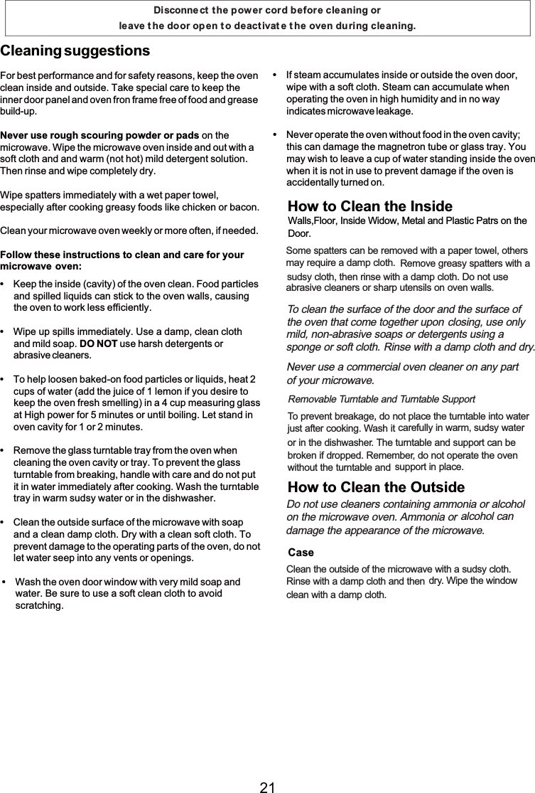 For best performance and for safety reasons, keep the ovenclean inside and outside. Take specialcare to keep theinner door panel and oven fron frame free offood and greasebuild-up.Never use rough scouring powder or pads on themicrowave. Wipe the microwave oven inside and out with asoft cloth and and warm(not hot) mild detergent solution.Then rinse and wipe completely dry.Wipe spatters immediately with a wet paper towel,especially after cooking greasy foods like chicken or bacon.Clean your microwave oven weekly or more often, ifneeded.Follow these instructions to cleanand care for yourmicrowave oven:Cleaning suggestionsKeep the inside (cavity) ofthe oven clean. Food particlesand spilled liquids can stickto the oven walls, causingthe oven to workless efficiently.Wipe up spills immediately. Use a damp, clean clothand mild soap. DO NOT use harsh detergents orabrasive cleaners.To help loosen baked-on food particles or liquids, heat 2cups ofwater (add the juice of 1 lemon ifyou desire tokeep the oven fresh smelling) in a 4 cup measuringglassatHighpower for 5 minutes or until boiling. Let stand inoven cavity for 1 or 2 minutes.Remove the glass turntable trayfromthe oven whencleaning the oven cavity or tray. To prevent the glassturntable frombreaking,handle with care and do not putit in water immediately after cooking. Wash the turntabletrayinwarmsudsy water or in the dishwasher.Clean the outside surface ofthe microwave with soapand a cleandamp cloth. Dry with a cleansoft cloth. Toprevent damage to the operating parts of the oven, do notlet water seep into any vents or openings.Wash the oven door windowwith very mild soapandwater. Be sure to use a soft clean cloth to avoidscratching.Ifsteam accumulates inside or outside the oven door,wipe with a soft cloth. Steam canaccumulate whenoperatingthe oven in highhumidity and in no wayindicates microwave leakage.Never operate the oven without food in the oven cavity;this candamage the magnetron tube or glass tray. Youmay wish to leave a cup of water standing inside the ovenwhen it is not in use to prevent damage if the oven isaccidentally turned on.Disconnect t he power cord before cleaning or leave t he door open t o deactivat e t he oven during cleaning.Somespatters canberemoved with a paper towel, othersmay require a damp cloth. Remove greasy spatters with asudsy cloth, then rinse with a damp cloth. Do not useabrasive cleaners or sharp utensils on oven walls.To clean the surface ofthe door and the surface of the oven thatcometogether upon closing, use onlymild, non-abrasive soaps or detergents using a  spongeorsoft cloth. Rinse with a damp cloth and dry.Never use a commercial oven cleaner on any part ofyour microwave.Removable Turntable and Turntable SupportTo prevent breakage, do not place the turntable into waterjust after cooking. Wash it carefully in warm, sudsy wateror in the dishwasher. The turntable and support can bebroken ifdropped. Remember, do not operate the ovenwithout the turntable and support in place.Do not use cleaners containing ammoniaor alcohol on the microwave oven. Ammonia or alcohol candamage the appearance ofthe microwave.Clean the outside ofthe microwave with a sudsy cloth.Rinse with a damp cloth and then dry. Wipe the windowcleanwith a damp cloth.How to Clean the InsideHow to Clean the OutsideWalls,Floor, Inside Widow, Metal and Plastic Patrs on the  Door.Case21