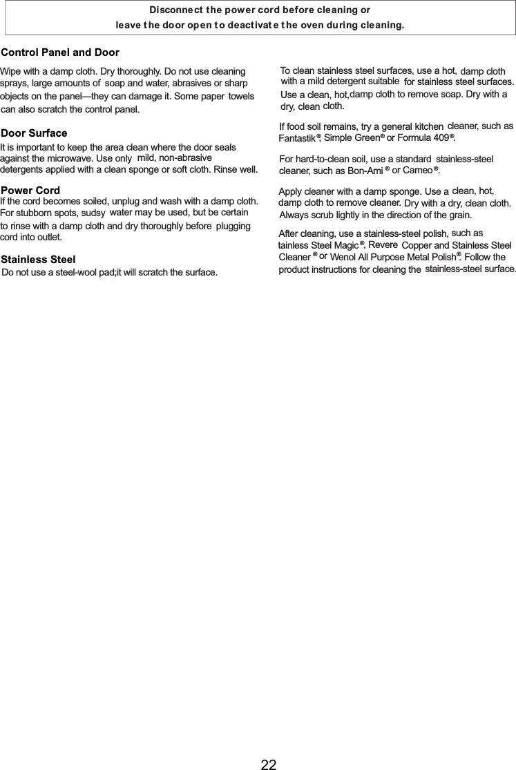 Disconnect t he power cord before cleaning or leave t he door open t o deactivat e t he oven during cleaning.Wipe with a damp cloth. Dry thoroughly. Do not use cleaningsprays, largeamounts ofsoapand water, abrasives or sharpobjects on the panel—they candamage it. Somepaper towelscanalso scratch the control panel.It is important to keep the areacleanwhere the door sealsagainst the microwave. Use only mild, non-abrasivedetergents applied with a clean spongeorsoft cloth. Rinse well.Ifthe cord becomes soiled, unplugand wash with a damp cloth.For stubborn spots, sudsy water may be used, but be certainto rinse with a damp cloth and dry thoroughly before pluggingcord into outlet.            To cleanstainless steel surfaces, use a hot, damp clothwith a mild detergent suitable for stainless steel surfaces.Use a clean, hot,damp cloth to remove soap. Dry with a dry, cleancloth.Iffood soil remains, try a generalkitchen cleaner, such asFantastik®, Simple Green®or Formula409®.For hard-to-clean soil, use a standard stainless-steelcleaner, such asBon-Ami®or Cameo ®.Apply cleaner with a damp sponge. Use aclean, hot,damp cloth to remove cleaner. Dry with a dry, clean cloth.Always scrub lightly in the direction ofthe grain.After cleaning, use a stainless-steel polish, such astainless Steel Magic ®, Revere Copper and Stainless SteelCleaner ®or Wenol All Purpose Metal Polish®. Followtheproduct instructions for cleaningthe stainless-steel surface.Control Panel and DoorDoor SurfacePower CordStainless SteelDo not use a steel-wool pad;it will scratch the surface.22