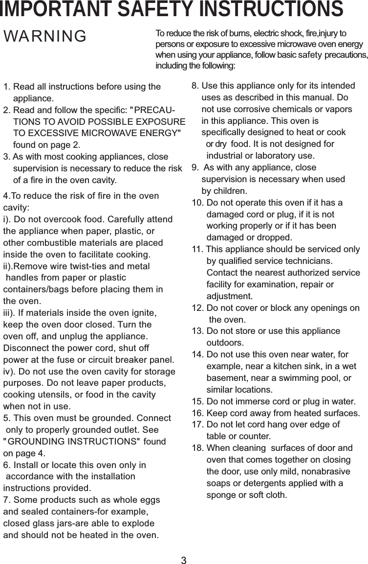 IMPORTANT SAFETY INSTRUCTIONSWARNING1. Read all instructions before using the    appliance.2. Read and follow the specific: &quot; PRECAU-    TIONS TO AVOID POSSIBLE EXPOSURE    TO EXCESSIVE MICROWAVE ENERGY&quot;  found on page 2.3. As with most cooking appliances, close    supervision is necessary to reduce the risk    of a fire in the oven cavity.4.To reduce the risk of fire in the ovencavity:i). Do not overcook food. Carefully attendthe appliance when paper, plastic, orother combustible materials are placedinside the oven to facilitate cooking.ii).Remove wire twist-ties and metal handles from paper or plasticcontainers/bags before placing them inthe oven.iii). If materials inside the oven ignite,keep the oven door closed. Turn theoven off, and unplug the appliance.Disconnect the power cord, shut offpower at the fuse or circuit breaker panel.iv). Do not use the oven cavity for storagepurposes. Do not leave paper products,cooking utensils, or food in the cavitywhen not in use.5. This oven must be grounded. Connect only to properly grounded outlet. See&quot; GROUNDING INSTRUCTIONS&quot; foundon page 4.6. Install or locate this oven only in accordance with the installationinstructions provided.7. Some products such as whole eggsand sealed containers-for example,closed glass jars-are able to explodeand should not be heated in the oven.To reduce the risk of burns, electric shock, fire,injury topersons or exposure to excessive microwave oven energywhen using your appliance, follow basic safety precautions,including the following:8. Use this appliance only for its intended    uses as described in this manual. Do    not use corrosive chemicals or vapors    in this appliance. This oven is    specifically designed to heat or cook       or dry  food. It is not designed for      industrial or laboratory use.9.  As with any appliance, close    supervision is necessary when used    by children.10. Do not operate this oven if it has a      damaged cord or plug, if it is not      working properly or if it has been      damaged or dropped.11. This appliance should be serviced only      by qualified service technicians.      Contact the nearest authorized service      facility for examination, repair or      adjustment.12. Do not cover or block any openings on       the oven.13. Do not store or use this appliance      outdoors.14. Do not use this oven near water, for      example, near a kitchen sink, in a wet      basement, near a swimming pool, or      similar locations.15. Do not immerse cord or plug in water.16. Keep cord away from heated surfaces.17. Do not let cord hang over edge of      table or counter.18. When cleaning  surfaces of door and      oven that comes together on closing      the door, use only mild, nonabrasive      soaps or detergents applied with a      sponge or soft cloth.3