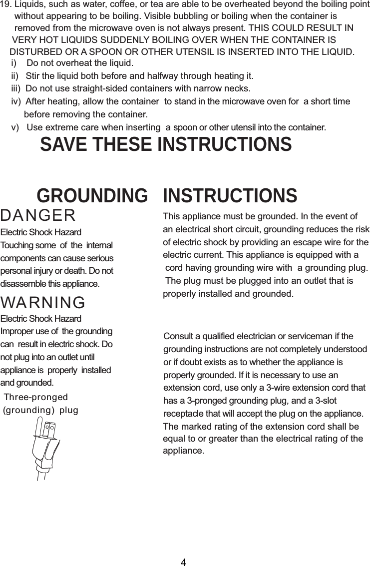 i)    Do not overheat the liquid.ii)   Stir the liquid both before and halfway through heating it.iii)  Do not use straight-sided containers with narrow necks.iv)  After heating, allow the container  to stand in the microwave oven for  a short time     before removing the container.v)   Use extreme care when inserting  a spoon or other utensil into the container.19. Liquids, such as water, coffee, or tea are able to be overheated beyond the boiling point      without appearing to be boiling. Visible bubbling or boiling when the container is      removed from the microwave oven is not always present. THIS COULD RESULT IN     VERY HOT LIQUIDS SUDDENLY BOILING OVER WHEN THE CONTAINER IS    DISTURBED OR A SPOON OR OTHER UTENSIL IS INSERTED INTO THE LIQUID.This appliance must be grounded. In the event ofan electrical short circuit, grounding reduces the riskof electric shock by providing an escape wire for theelectric current. This appliance is equipped with a cord having grounding wire with  a grounding plug. The plug must be plugged into an outlet that isproperly installed and grounded.Consult a qualified electrician or serviceman if thegrounding instructions are not completely understoodor if doubt exists as to whether the appliance isproperly grounded. If it is necessary to use anextension cord, use only a 3-wire extension cord thathas a 3-pronged grounding plug, and a 3-slotreceptacle that will accept the plug on the appliance.GROUNDING   INSTRUCTIONSSAVE THESE INSTRUCTIONSWARNINGDANGERElectric Shock HazardTouching some  of  the  internalcomponents can cause seriouspersonal injury or death. Do notdisassemble this appliance.Electric Shock HazardImproper use of  the groundingcan  result in electric shock. Donot plug into an outlet untilappliance is  properly  installedand grounded.(grounding)  plugThree-prongedThe marked rating of the extension cord shall beequal to or greater than the electrical rating of theappliance.4