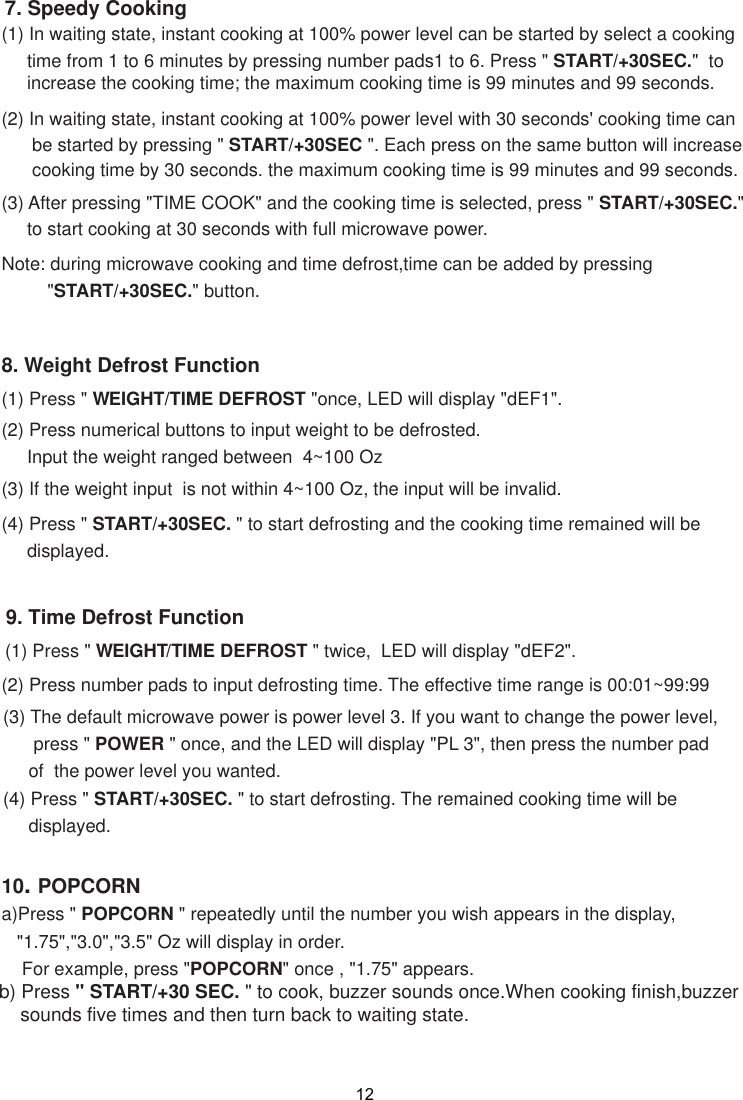 129. Time Defrost Function(1) Press &quot; WEIGHT/TIME DEFROST &quot; twice,  LED will display &quot;dEF2&quot;.(2) Press number pads to input defrosting time. The effective time range is 00:01~99:99(3) The default microwave power is power level 3. If you want to change the power level,      press &quot; POWER &quot; once, and the LED will display &quot;PL 3&quot;, then press the number pad     of  the power level you wanted.(4) Press &quot; START/+30SEC. &quot; to start defrosting. The remained cooking time will be     displayed.8. Weight Defrost Function(1) Press &quot; WEIGHT/TIME DEFROST &quot;once, LED will display &quot;dEF1&quot;.(2) Press numerical buttons to input weight to be defrosted.     Input the weight ranged between  4~100 Oz(3) If the weight input  is not within 4~100 Oz, the input will be invalid.(4) Press &quot; START/+30SEC. &quot; to start defrosting and the cooking time remained will be     displayed.(2) In waiting state, instant cooking at 100% power level with 30 seconds&apos; cooking time can      be started by pressing &quot; START/+30SEC &quot;. Each press on the same button will increase      cooking time by 30 seconds. the maximum cooking time is 99 minutes and 99 seconds.Note: during microwave cooking and time defrost,time can be added by pressing         &quot;START/+30SEC.&quot; button.7. Speedy Cooking(1) In waiting state, instant cooking at 100% power level can be started by select a cooking     time from 1 to 6 minutes by pressing number pads1 to 6. Press &quot; START/+30SEC.&quot;  to     increase the cooking time; the maximum cooking time is 99 minutes and 99 seconds.(3) After pressing &quot;TIME COOK&quot; and the cooking time is selected, press &quot; START/+30SEC.&quot;     to start cooking at 30 seconds with full microwave power.10. POPCORNa)Press &quot; POPCORN &quot; repeatedly until the number you wish appears in the display,   &quot;1.75&quot;,&quot;3.0&quot;,&quot;3.5&quot; Oz will display in order.    For example, press &quot;POPCORN&quot; once , &quot;1.75&quot; appears.b) Press &quot; START/+30 SEC. &quot; to cook, buzzer sounds once.When cooking finish,buzzer    sounds five times and then turn back to waiting state.