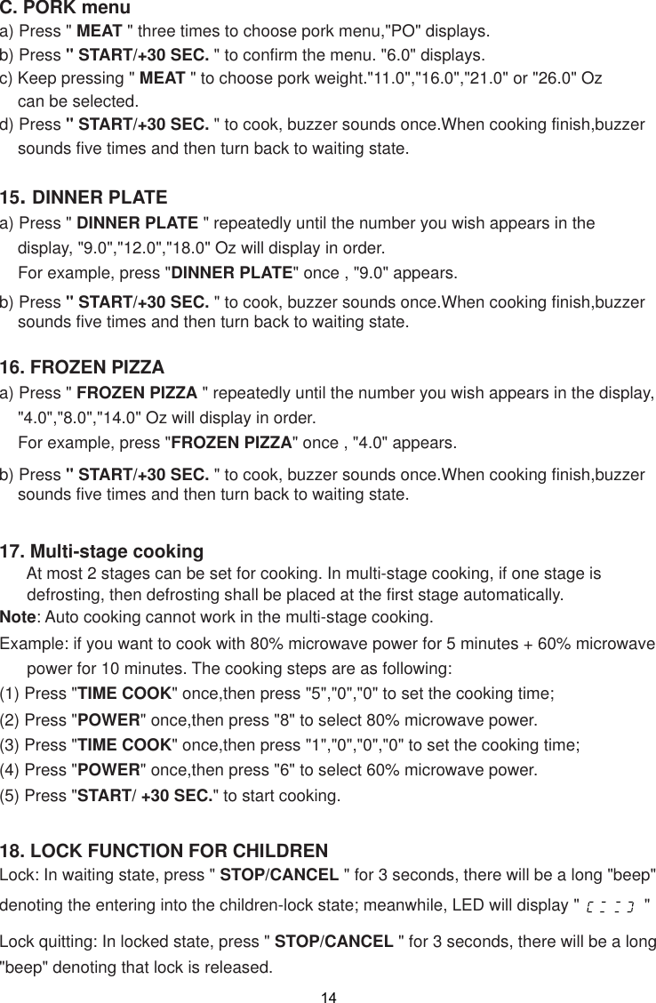 1418. LOCK FUNCTION FOR CHILDRENLock: In waiting state, press &quot; STOP/CANCEL &quot; for 3 seconds, there will be a long &quot;beep&quot;denoting the entering into the children-lock state; meanwhile, LED will display &quot;              &quot;Lock quitting: In locked state, press &quot; STOP/CANCEL &quot; for 3 seconds, there will be a long&quot;beep&quot; denoting that lock is released.16. FROZEN PIZZAa) Press &quot; FROZEN PIZZA &quot; repeatedly until the number you wish appears in the display,    &quot;4.0&quot;,&quot;8.0&quot;,&quot;14.0&quot; Oz will display in order.    For example, press &quot;FROZEN PIZZA&quot; once , &quot;4.0&quot; appears.b) Press &quot; START/+30 SEC. &quot; to cook, buzzer sounds once.When cooking finish,buzzer    sounds five times and then turn back to waiting state.C. PORK menua) Press &quot; MEAT &quot; three times to choose pork menu,&quot;PO&quot; displays.b) Press &quot; START/+30 SEC. &quot; to confirm the menu. &quot;6.0&quot; displays.c) Keep pressing &quot; MEAT &quot; to choose pork weight.&quot;11.0&quot;,&quot;16.0&quot;,&quot;21.0&quot; or &quot;26.0&quot; Oz    can be selected.d) Press &quot; START/+30 SEC. &quot; to cook, buzzer sounds once.When cooking finish,buzzer    sounds five times and then turn back to waiting state.15. DINNER PLATEa) Press &quot; DINNER PLATE &quot; repeatedly until the number you wish appears in the    display, &quot;9.0&quot;,&quot;12.0&quot;,&quot;18.0&quot; Oz will display in order.    For example, press &quot;DINNER PLATE&quot; once , &quot;9.0&quot; appears.b) Press &quot; START/+30 SEC. &quot; to cook, buzzer sounds once.When cooking finish,buzzer    sounds five times and then turn back to waiting state.17. Multi-stage cooking      At most 2 stages can be set for cooking. In multi-stage cooking, if one stage is      defrosting, then defrosting shall be placed at the first stage automatically.Note: Auto cooking cannot work in the multi-stage cooking.Example: if you want to cook with 80% microwave power for 5 minutes + 60% microwave      power for 10 minutes. The cooking steps are as following:(1) Press &quot;TIME COOK&quot; once,then press &quot;5&quot;,&quot;0&quot;,&quot;0&quot; to set the cooking time;(2) Press &quot;POWER&quot; once,then press &quot;8&quot; to select 80% microwave power.(3) Press &quot;TIME COOK&quot; once,then press &quot;1&quot;,&quot;0&quot;,&quot;0&quot;,&quot;0&quot; to set the cooking time;(4) Press &quot;POWER&quot; once,then press &quot;6&quot; to select 60% microwave power.(5) Press &quot;START/ +30 SEC.&quot; to start cooking.