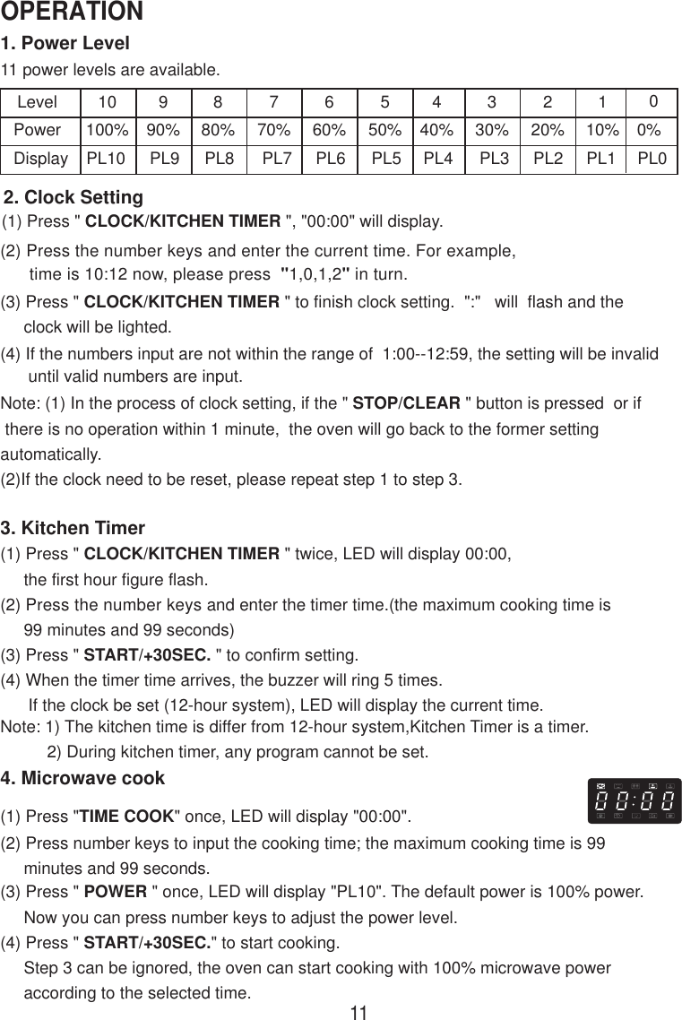 1. Power Level11 power levels are available.LevelPowerDisplay10100%PL10990%PL9880%PL8770%PL7660%PL6550%PL5440%PL4330%PL3220%PL2110%PL12. Clock Setting(1) Press &quot; CLOCK/KITCHEN TIMER &quot;, &quot;00:00&quot; will display.(2) Press the number keys and enter the current time. For example,      time is 10:12 now, please press  &quot;1,0,1,2&quot; in turn.(3) Press &quot; CLOCK/KITCHEN TIMER &quot; to finish clock setting.  &quot;:&quot;   will  flash and the     clock will be lighted.(4) If the numbers input are not within the range of  1:00--12:59, the setting will be invalid      until valid numbers are input.3. Kitchen Timer(1) Press &quot; CLOCK/KITCHEN TIMER &quot; twice, LED will display 00:00,     the first hour figure flash.(2) Press the number keys and enter the timer time.(the maximum cooking time is     99 minutes and 99 seconds)(3) Press &quot; START/+30SEC. &quot; to confirm setting.(4) When the timer time arrives, the buzzer will ring 5 times.      If the clock be set (12-hour system), LED will display the current time.Note: 1) The kitchen time is differ from 12-hour system,Kitchen Timer is a timer.          2) During kitchen timer, any program cannot be set.4. Microwave cook(2) Press number keys to input the cooking time; the maximum cooking time is 99     minutes and 99 seconds.00%PL0Note: (1) In the process of clock setting, if the &quot; STOP/CLEAR &quot; button is pressed  or if there is no operation within 1 minute,  the oven will go back to the former settingautomatically.(2)If the clock need to be reset, please repeat step 1 to step 3.(1) Press &quot;TIME COOK&quot; once, LED will display &quot;00:00&quot;.(3) Press &quot; POWER &quot; once, LED will display &quot;PL10&quot;. The default power is 100% power.     Now you can press number keys to adjust the power level.(4) Press &quot; START/+30SEC.&quot; to start cooking.     Step 3 can be ignored, the oven can start cooking with 100% microwave power     according to the selected time.11OPERATION