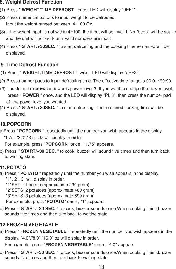 9. Time Defrost Function(1) Press &quot; WEIGHT/TIME DEFROST &quot; twice,  LED will display &quot;dEF2&quot;.(2) Press number pads to input defrosting time. The effective time range is 00:01~99:99(3) The default microwave power is power level 3. If you want to change the power level,      press &quot; POWER &quot; once, and the LED will display &quot;PL 3&quot;, then press the number pad     of  the power level you wanted.(4) Press &quot; START/+30SEC. &quot; to start defrosting. The remained cooking time will be     displayed.8. Weight Defrost Function(1) Press &quot; WEIGHT/TIME DEFROST &quot; once, LED will display &quot;dEF1&quot;.(2) Press numerical buttons to input weight to be defrosted.     Input the weight ranged between  4~100 Oz.(3) If the weight input  is not within 4~100, the input will be invalid. No &quot;beep&quot; will be sound     and the unit will not work until valid numbers are input .(4) Press &quot; START/+30SEC. &quot; to start defrosting and the cooking time remained will be     displayed.1311.POTATOa) Press &quot; POTATO &quot; repeatedly until the number you wish appears in the display,     &quot;1&quot;,&quot;2&quot;,&quot;3&quot; will display in order.     &quot;1&quot;SET  : 1 potato (approximate 230 gram)     &quot;2&quot;SETS: 2 potatoes (approximate 460 gram)     &quot;3&quot;SETS: 3 potatoes (approximate 690 gram)     For example, press &quot;POTATO&quot; once , &quot;1&quot; appears.b) Press &quot; START/+30 SEC. &quot; to cook, buzzer sounds once.When cooking finish,buzzer    sounds five times and then turn back to waiting state.10.POPCORNa)Press &quot; POPCORN &quot; repeatedly until the number you wish appears in the display,   &quot;1.75&quot;,&quot;3.0&quot;,&quot;3.5&quot; Oz will display in order.    For example, press &quot;POPCORN&quot; once , &quot;1.75&quot; appears.b) Press &quot; START/+30 SEC. &quot; to cook, buzzer will sound five times and then turn back    to waiting state.12.FROZEN VEGETABLEa) Press &quot; FROZEN VEGETABLE &quot; repeatedly until the number you wish appears in the    display, &quot;4.0&quot;,&quot;8.0&quot;,&quot;16.0&quot; oz will display in order.    For example, press &quot;FROZEN VEGETABLE&quot; once , &quot;4.0&quot; appears.b) Press &quot; START/+30 SEC. &quot; to cook, buzzer sounds once.When cooking finish,buzzer    sounds five times and then turn back to waiting state.