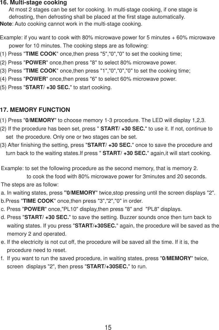 17. MEMORY FUNCTION1516. Multi-stage cooking      At most 2 stages can be set for cooking. In multi-stage cooking, if one stage is      defrosting, then defrosting shall be placed at the first stage automatically.Note: Auto cooking cannot work in the multi-stage cooking.Example: if you want to cook with 80% microwave power for 5 minutes + 60% microwave      power for 10 minutes. The cooking steps are as following:(1) Press &quot;TIME COOK&quot; once,then press &quot;5&quot;,&quot;0&quot;,&quot;0&quot; to set the cooking time;(2) Press &quot;POWER&quot; once,then press &quot;8&quot; to select 80% microwave power.(3) Press &quot;TIME COOK&quot; once,then press &quot;1&quot;,&quot;0&quot;,&quot;0&quot;,&quot;0&quot; to set the cooking time;(4) Press &quot;POWER&quot; once,then press &quot;6&quot; to select 60% microwave power.(5) Press &quot;START/ +30 SEC.&quot; to start cooking.(1) Press &quot;0/MEMORY&quot; to choose memory 1-3 procedure. The LED will display 1,2,3.(2) If the procedure has been set, press &quot; START/ +30 SEC.&quot; to use it. If not, continue to    set  the procedure. Only one or two stages can be set.(3) After finishing the setting, press &quot;START/ +30 SEC.&quot; once to save the procedure and    turn back to the waiting states.If press &quot; START/ +30 SEC.&quot; again,it will start cooking.Example: to set the following procedure as the second memory, that is memory 2.                 to cook the food with 80% microwave power for 3minutes and 20 seconds.The steps are as follow:a. In waiting states, press &quot;0/MEMORY&quot; twice,stop pressing until the screen displays &quot;2&quot;.b.Press &quot;TIME COOK&quot; once,then press &quot;3&quot;,&quot;2&quot;,&quot;0&quot; in order.c. Press &quot;POWER&quot; once,&quot;PL10&quot; display,then press &quot;8&quot; and  &quot;PL8&quot; displays.d. Press &quot;START/ +30 SEC.&quot; to save the setting. Buzzer sounds once then turn back to    waiting states. If you press &quot;START/+30SEC.&quot; again, the procedure will be saved as the    memory 2 and operated.e. If the electricity is not cut off, the procedure will be saved all the time. If it is, the    procedure need to reset.f.  If you want to run the saved procedure, in waiting states, press &quot;0/MEMORY&quot; twice,    screen  displays &quot;2&quot;, then press &quot;START/+30SEC.&quot; to run.