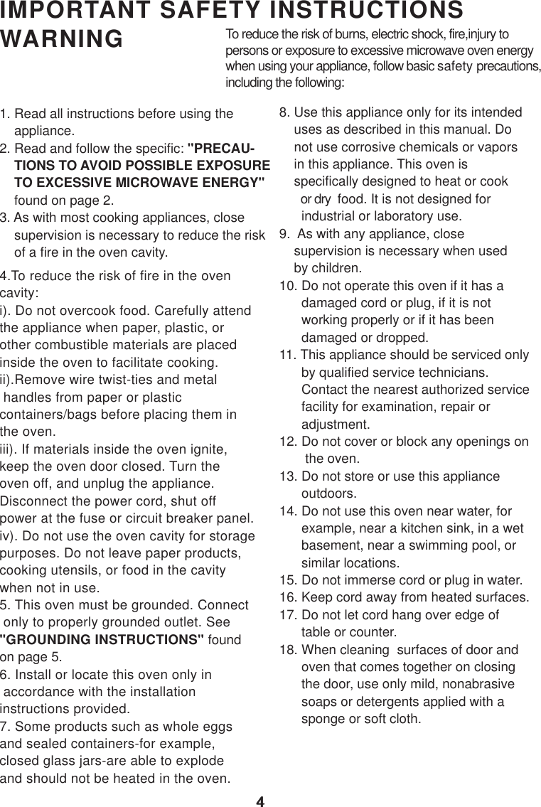 44IMPORTANT SAFETY INSTRUCTIONSWARNING1. Read all instructions before using the    appliance.2. Read and follow the specific: &quot;PRECAU-    TIONS TO AVOID POSSIBLE EXPOSURE    TO EXCESSIVE MICROWAVE ENERGY&quot;    found on page 2.3. As with most cooking appliances, close    supervision is necessary to reduce the risk    of a fire in the oven cavity.4.To reduce the risk of fire in the ovencavity:i). Do not overcook food. Carefully attendthe appliance when paper, plastic, orother combustible materials are placedinside the oven to facilitate cooking.ii).Remove wire twist-ties and metal handles from paper or plasticcontainers/bags before placing them inthe oven.iii). If materials inside the oven ignite,keep the oven door closed. Turn theoven off, and unplug the appliance.Disconnect the power cord, shut offpower at the fuse or circuit breaker panel.iv). Do not use the oven cavity for storagepurposes. Do not leave paper products,cooking utensils, or food in the cavitywhen not in use.5. This oven must be grounded. Connect only to properly grounded outlet. See&quot;GROUNDING INSTRUCTIONS&quot; foundon page 5.6. Install or locate this oven only in accordance with the installationinstructions provided.7. Some products such as whole eggsand sealed containers-for example,closed glass jars-are able to explodeand should not be heated in the oven.To reduce the risk of burns, electric shock, fire,injury topersons or exposure to excessive microwave oven energywhen using your appliance, follow basic safety precautions,including the following:8. Use this appliance only for its intended    uses as described in this manual. Do    not use corrosive chemicals or vapors    in this appliance. This oven is    specifically designed to heat or cook       or dry  food. It is not designed for      industrial or laboratory use.9.  As with any appliance, close    supervision is necessary when used    by children.10. Do not operate this oven if it has a      damaged cord or plug, if it is not      working properly or if it has been      damaged or dropped.11. This appliance should be serviced only      by qualified service technicians.      Contact the nearest authorized service      facility for examination, repair or      adjustment.12. Do not cover or block any openings on       the oven.13. Do not store or use this appliance      outdoors.14. Do not use this oven near water, for      example, near a kitchen sink, in a wet      basement, near a swimming pool, or      similar locations.15. Do not immerse cord or plug in water.16. Keep cord away from heated surfaces.17. Do not let cord hang over edge of      table or counter.18. When cleaning  surfaces of door and      oven that comes together on closing      the door, use only mild, nonabrasive      soaps or detergents applied with a      sponge or soft cloth.