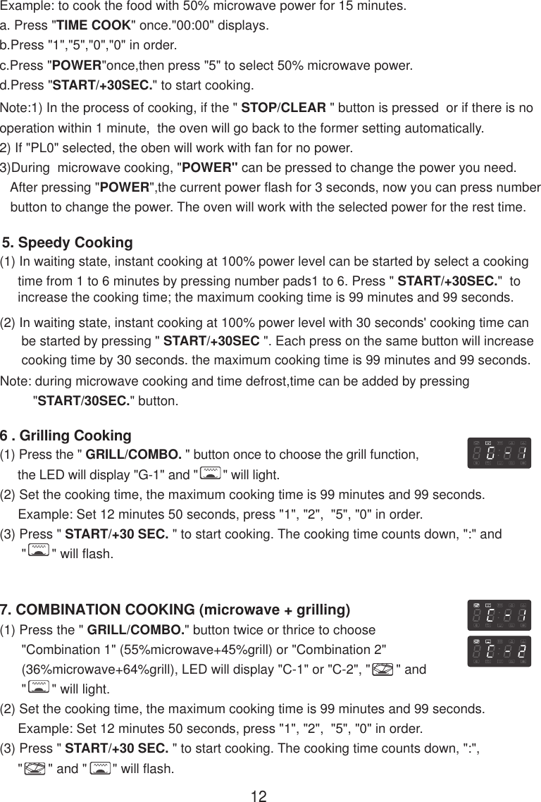 Note:1) In the process of cooking, if the &quot; STOP/CLEAR &quot; button is pressed  or if there is nooperation within 1 minute,  the oven will go back to the former setting automatically.2) If &quot;PL0&quot; selected, the oben will work with fan for no power.3)During  microwave cooking, &quot;POWER&quot; can be pressed to change the power you need.   After pressing &quot;POWER&quot;,the current power flash for 3 seconds, now you can press number   button to change the power. The oven will work with the selected power for the rest time.(2) In waiting state, instant cooking at 100% power level with 30 seconds&apos; cooking time can      be started by pressing &quot; START/+30SEC &quot;. Each press on the same button will increase      cooking time by 30 seconds. the maximum cooking time is 99 minutes and 99 seconds.Note: during microwave cooking and time defrost,time can be added by pressing         &quot;START/30SEC.&quot; button.5. Speedy Cooking(1) In waiting state, instant cooking at 100% power level can be started by select a cooking     time from 1 to 6 minutes by pressing number pads1 to 6. Press &quot; START/+30SEC.&quot;  to     increase the cooking time; the maximum cooking time is 99 minutes and 99 seconds.Example: to cook the food with 50% microwave power for 15 minutes.a. Press &quot;TIME COOK&quot; once.&quot;00:00&quot; displays.b.Press &quot;1&quot;,&quot;5&quot;,&quot;0&quot;,&quot;0&quot; in order.c.Press &quot;POWER&quot;once,then press &quot;5&quot; to select 50% microwave power.d.Press &quot;START/+30SEC.&quot; to start cooking.(1) Press the &quot; GRILL/COMBO. &quot; button once to choose the grill function,     the LED will display &quot;G-1&quot; and &quot;       &quot; will light.(2) Set the cooking time, the maximum cooking time is 99 minutes and 99 seconds.     Example: Set 12 minutes 50 seconds, press &quot;1&quot;, &quot;2&quot;,  &quot;5&quot;, &quot;0&quot; in order.(3) Press &quot; START/+30 SEC. &quot; to start cooking. The cooking time counts down, &quot;:&quot; and      &quot;       &quot; will flash.6 . Grilling Cooking7. COMBINATION COOKING (microwave + grilling)(1) Press the &quot; GRILL/COMBO.&quot; button twice or thrice to choose      &quot;Combination 1&quot; (55%microwave+45%grill) or &quot;Combination 2&quot;      (36%microwave+64%grill), LED will display &quot;C-1&quot; or &quot;C-2&quot;, &quot;       &quot; and      &quot;       &quot; will light.(2) Set the cooking time, the maximum cooking time is 99 minutes and 99 seconds.     Example: Set 12 minutes 50 seconds, press &quot;1&quot;, &quot;2&quot;,  &quot;5&quot;, &quot;0&quot; in order.(3) Press &quot; START/+30 SEC. &quot; to start cooking. The cooking time counts down, &quot;:&quot;,     &quot;       &quot; and &quot;       &quot; will flash.12