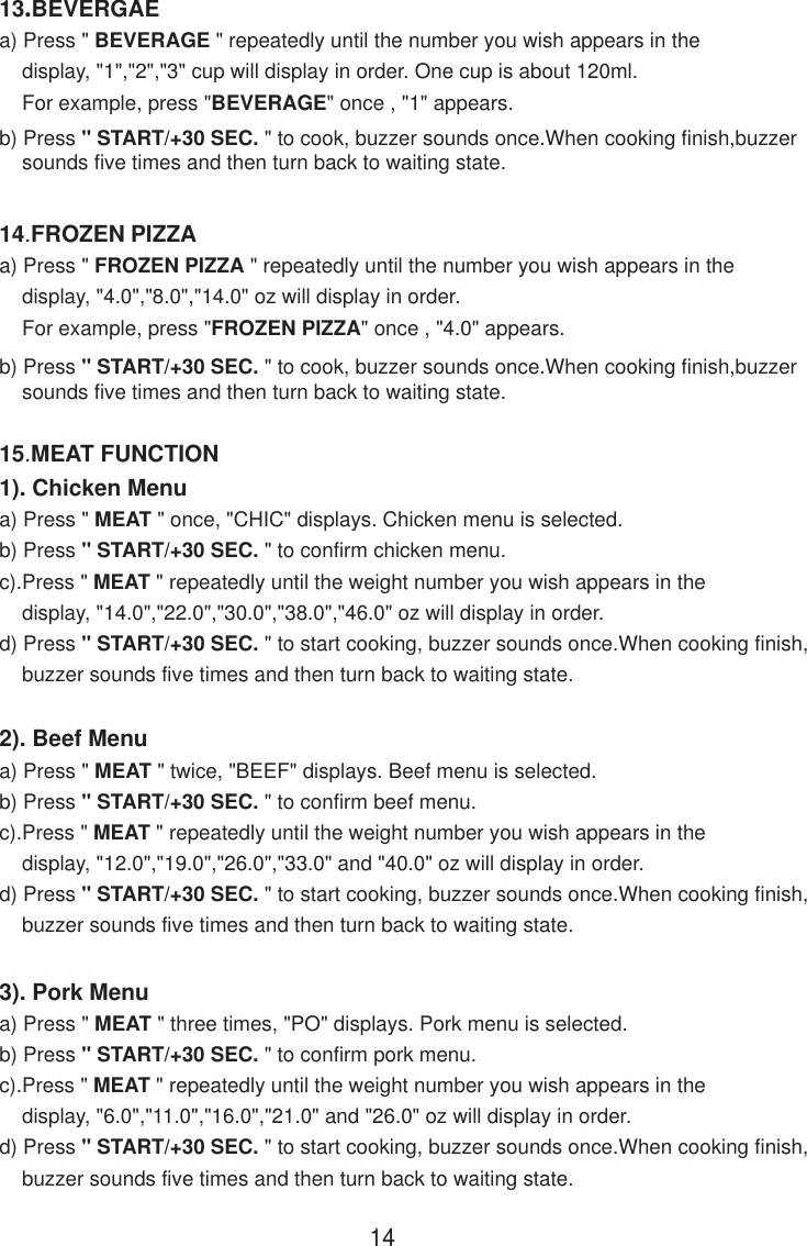 1414.FROZEN PIZZAa) Press &quot; FROZEN PIZZA &quot; repeatedly until the number you wish appears in the    display, &quot;4.0&quot;,&quot;8.0&quot;,&quot;14.0&quot; oz will display in order.    For example, press &quot;FROZEN PIZZA&quot; once , &quot;4.0&quot; appears.b) Press &quot; START/+30 SEC. &quot; to cook, buzzer sounds once.When cooking finish,buzzer    sounds five times and then turn back to waiting state.13.BEVERGAEa) Press &quot; BEVERAGE &quot; repeatedly until the number you wish appears in the    display, &quot;1&quot;,&quot;2&quot;,&quot;3&quot; cup will display in order. One cup is about 120ml.    For example, press &quot;BEVERAGE&quot; once , &quot;1&quot; appears.b) Press &quot; START/+30 SEC. &quot; to cook, buzzer sounds once.When cooking finish,buzzer    sounds five times and then turn back to waiting state.15.MEAT FUNCTION1). Chicken Menua) Press &quot; MEAT &quot; once, &quot;CHIC&quot; displays. Chicken menu is selected.b) Press &quot; START/+30 SEC. &quot; to confirm chicken menu.c).Press &quot; MEAT &quot; repeatedly until the weight number you wish appears in the    display, &quot;14.0&quot;,&quot;22.0&quot;,&quot;30.0&quot;,&quot;38.0&quot;,&quot;46.0&quot; oz will display in order.d) Press &quot; START/+30 SEC. &quot; to start cooking, buzzer sounds once.When cooking finish,    buzzer sounds five times and then turn back to waiting state.2). Beef Menua) Press &quot; MEAT &quot; twice, &quot;BEEF&quot; displays. Beef menu is selected.b) Press &quot; START/+30 SEC. &quot; to confirm beef menu.c).Press &quot; MEAT &quot; repeatedly until the weight number you wish appears in the    display, &quot;12.0&quot;,&quot;19.0&quot;,&quot;26.0&quot;,&quot;33.0&quot; and &quot;40.0&quot; oz will display in order.d) Press &quot; START/+30 SEC. &quot; to start cooking, buzzer sounds once.When cooking finish,    buzzer sounds five times and then turn back to waiting state.3). Pork Menua) Press &quot; MEAT &quot; three times, &quot;PO&quot; displays. Pork menu is selected.b) Press &quot; START/+30 SEC. &quot; to confirm pork menu.c).Press &quot; MEAT &quot; repeatedly until the weight number you wish appears in the    display, &quot;6.0&quot;,&quot;11.0&quot;,&quot;16.0&quot;,&quot;21.0&quot; and &quot;26.0&quot; oz will display in order.d) Press &quot; START/+30 SEC. &quot; to start cooking, buzzer sounds once.When cooking finish,    buzzer sounds five times and then turn back to waiting state.