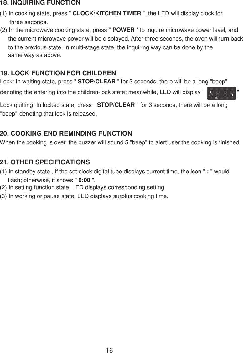 21. OTHER SPECIFICATIONS(1) In standby state , if the set clock digital tube displays current time, the icon &quot; : &quot; would     flash; otherwise, it shows &quot; 0:00 &quot;.(2) In setting function state, LED displays corresponding setting.(3) In working or pause state, LED displays surplus cooking time.When the cooking is over, the buzzer will sound 5 &quot;beep&quot; to alert user the cooking is finished.20. COOKING END REMINDING FUNCTION18. INQUIRING FUNCTION(1) In cooking state, press &quot; CLOCK/KITCHEN TIMER &quot;, the LED will display clock for      three seconds.(2) In the microwave cooking state, press &quot; POWER &quot; to inquire microwave power level, and     the current microwave power will be displayed. After three seconds, the oven will turn back     to the previous state. In multi-stage state, the inquiring way can be done by the     same way as above.19. LOCK FUNCTION FOR CHILDRENLock: In waiting state, press &quot; STOP/CLEAR &quot; for 3 seconds, there will be a long &quot;beep&quot;denoting the entering into the children-lock state; meanwhile, LED will display &quot;                    &quot;Lock quitting: In locked state, press &quot; STOP/CLEAR &quot; for 3 seconds, there will be a long&quot;beep&quot; denoting that lock is released.16