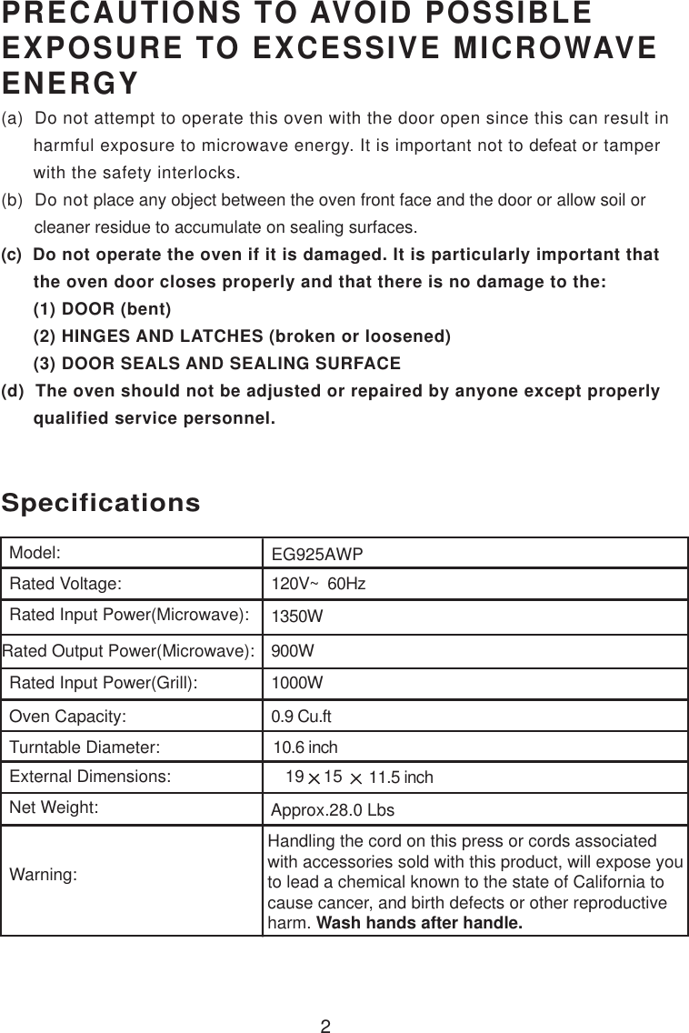 2PRECAUTIONS TO AVOID POSSIBLEEXPOSURE TO EXCESSIVE MICROWAVEENERGY(a)  Do not attempt to operate this oven with the door open since this can result in      harmful exposure to microwave energy. It is important not to defeat or tamper      with the safety interlocks.(b)  Do not place any object between the oven front face and the door or allow soil or       cleaner residue to accumulate on sealing surfaces.(c)  Do not operate the oven if it is damaged. It is particularly important that      the oven door closes properly and that there is no damage to the:      (1) DOOR (bent)      (2) HINGES AND LATCHES (broken or loosened)      (3) DOOR SEALS AND SEALING SURFACE(d)  The oven should not be adjusted or repaired by anyone except properly      qualified service personnel.120V~  60Hz1350W900W0.9 Cu.ftSpecificationsEG925AWPHandling the cord on this press or cords associatedwith accessories sold with this product, will expose youto lead a chemical known to the state of California tocause cancer, and birth defects or other reproductiveharm. Wash hands after handle.Model:Rated Voltage:Rated Input Power(Microwave):Rated Output Power(Microwave):Oven Capacity:Turntable Diameter:External Dimensions:                        19    15     Net Weight:Warning:10.6 inchRated Input Power(Grill): 1000WApprox.28.0 Lbs    11.5 inch