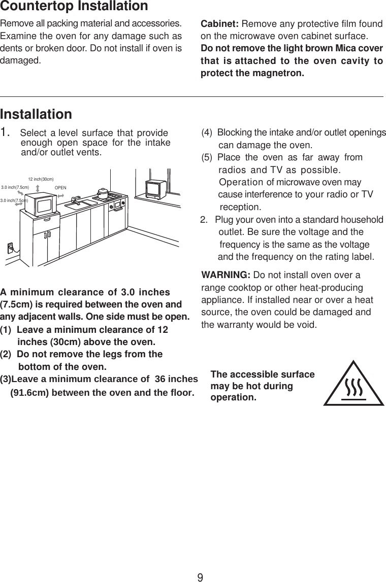 InstallationA minimum clearance of 3.0 inches(7.5cm) is required between the oven andany adjacent walls. One side must be open.(1)  Leave a minimum clearance of 12      inches (30cm) above the oven.(2)  Do not remove the legs from the       bottom of the oven.(3)Leave a minimum clearance of  36 inches    (91.6cm) between the oven and the floor. (4)  Blocking the intake and/or outlet openings       can damage the oven.(5)  Place  the  oven  as  far  away  from     radios and TV as possible.      Operation of microwave oven may       cause interference to your radio or TV       reception.2.   Plug your oven into a standard household       outlet. Be sure the voltage and the        frequency is the same as the voltage       and the frequency on the rating label.WARNING: Do not install oven over arange cooktop or other heat-producingappliance. If installed near or over a heatsource, the oven could be damaged andthe warranty would be void.3.0 inch(7.5cm)3.0 inch(7.5cm)12 inch(30cm)OPENRemove all packing material and accessories.Examine the oven for any damage such asdents or broken door. Do not install if oven isdamaged.Countertop InstallationCabinet: Remove any protective film foundon the microwave oven cabinet surface.Do not remove the light brown Mica coverthat is attached to the oven cavity toprotect the magnetron.1.   Select a level surface  that provide         enough  open  space  for  the  intake        and/or outlet vents.The accessible surfacemay be hot duringoperation.9