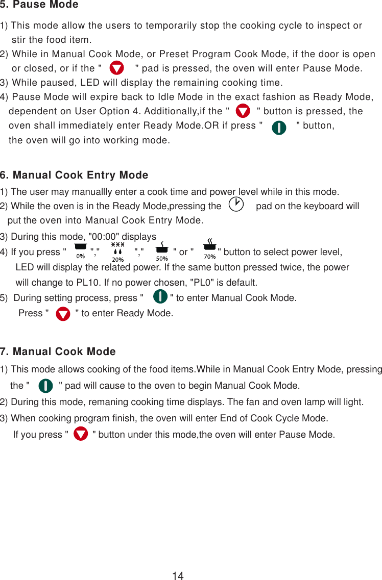 1) This mode allow the users to temporarily stop the cooking cycle to inspect or    stir the food item.2) While in Manual Cook Mode, or Preset Program Cook Mode, if the door is open    or closed, or if the &quot;           &quot; pad is pressed, the oven will enter Pause Mode.3) While paused, LED will display the remaining cooking time.4) Pause Mode will expire back to Idle Mode in the exact fashion as Ready Mode,   dependent on User Option 4. Additionally,if the &quot;         &quot; button is pressed, the   oven shall immediately enter Ready Mode.OR if press &quot;           &quot; button,   the oven will go into working mode.3) During this mode, &quot;00:00&quot; displays4) If you press &quot;         &quot;,&quot;             &quot;,&quot;           &quot; or &quot;         &quot; button to select power level,      LED will display the related power. If the same button pressed twice, the power      will change to PL10. If no power chosen, &quot;PL0&quot; is default.5)  During setting process, press &quot;          &quot; to enter Manual Cook Mode.       Press &quot;          &quot; to enter Ready Mode.1) This mode allows cooking of the food items.While in Manual Cook Entry Mode, pressing    the &quot;           &quot; pad will cause to the oven to begin Manual Cook Mode.2) During this mode, remaning cooking time displays. The fan and oven lamp will light.3) When cooking program finish, the oven will enter End of Cook Cycle Mode.     If you press &quot;         &quot; button under this mode,the oven will enter Pause Mode.1) The user may manuallly enter a cook time and power level while in this mode.2) While the oven is in the Ready Mode,pressing the             pad on the keyboard will   put the oven into Manual Cook Entry Mode.145. Pause Mode6. Manual Cook Entry Mode7. Manual Cook Mode