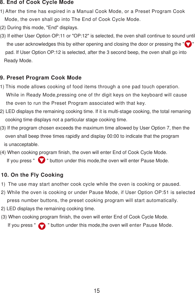1) After the time has expired in a Manual Cook Mode, or a Preset Program Cook   Mode, the oven shall go into The End of Cook Cycle Mode.(2) During this mode, &quot;End&quot; displays.(3) If either User Option OP:11 or &quot;OP:12&quot; is selected, the oven shall continue to sound until     the user acknowledges this by either opening and closing the door or pressing the &quot;      &quot;    pad. If User Option OP:12 is selected, after the 3 second beep, the oven shall go into   Ready Mode.1) This mode allows cooking of food items through a one pad touch operation.    While in Ready Mode,pressing one of thr digit keys on the keyboard will cause    the oven to run the Preset Program associated with that key.2) LED displays the remaining cooking time. If it is multi-stage cooking, the total remaning    cooking time displays not a particular stage cooking time.(3) If the program chosen exceeds the maximum time allowed by User Option 7, then the    oven shall beep three times rapidly and display 00:00 to indicate that the program   is unacceptable.(4) When cooking program finish, the oven will enter End of Cook Cycle Mode.     If you press &quot;         &quot; button under this mode,the oven will enter Pause Mode.1)  The use may start another cook cycle while the oven is cooking or paused.2) While the oven is cooking or under Pause Mode, if User Option OP:51 is selected    press number buttons, the preset cooking program will start automatically.2) LED displays the remaining cooking time.(3) When cooking program finish, the oven will enter End of Cook Cycle Mode.     If you press &quot;         &quot; button under this mode,the oven will enter Pause Mode.158. End of Cook Cycle Mode9. Preset Program Cook Mode10. On the Fly Cooking
