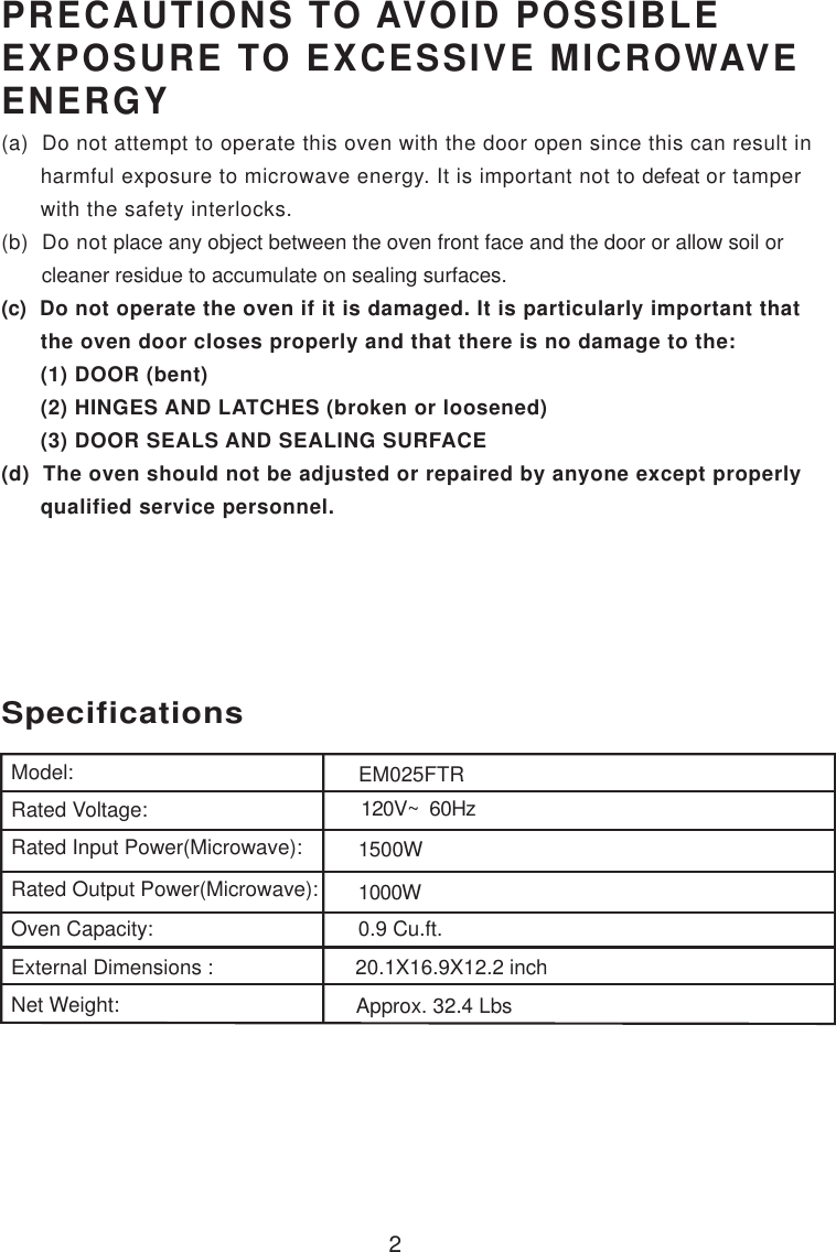 2PRECAUTIONS TO AVOID POSSIBLEEXPOSURE TO EXCESSIVE MICROWAVEENERGY(a)  Do not attempt to operate this oven with the door open since this can result in      harmful exposure to microwave energy. It is important not to defeat or tamper      with the safety interlocks.(b)  Do not place any object between the oven front face and the door or allow soil or       cleaner residue to accumulate on sealing surfaces.(c)  Do not operate the oven if it is damaged. It is particularly important that      the oven door closes properly and that there is no damage to the:      (1) DOOR (bent)      (2) HINGES AND LATCHES (broken or loosened)      (3) DOOR SEALS AND SEALING SURFACE(d)  The oven should not be adjusted or repaired by anyone except properly      qualified service personnel.120V~  60Hz1500W1000W0.9 Cu.ft.SpecificationsModel:Rated Voltage:Rated Input Power(Microwave):Rated Output Power(Microwave):Oven Capacity:External Dimensions :Net Weight:20.1X16.9X12.2 inchApprox. 32.4 LbsEM025FTR