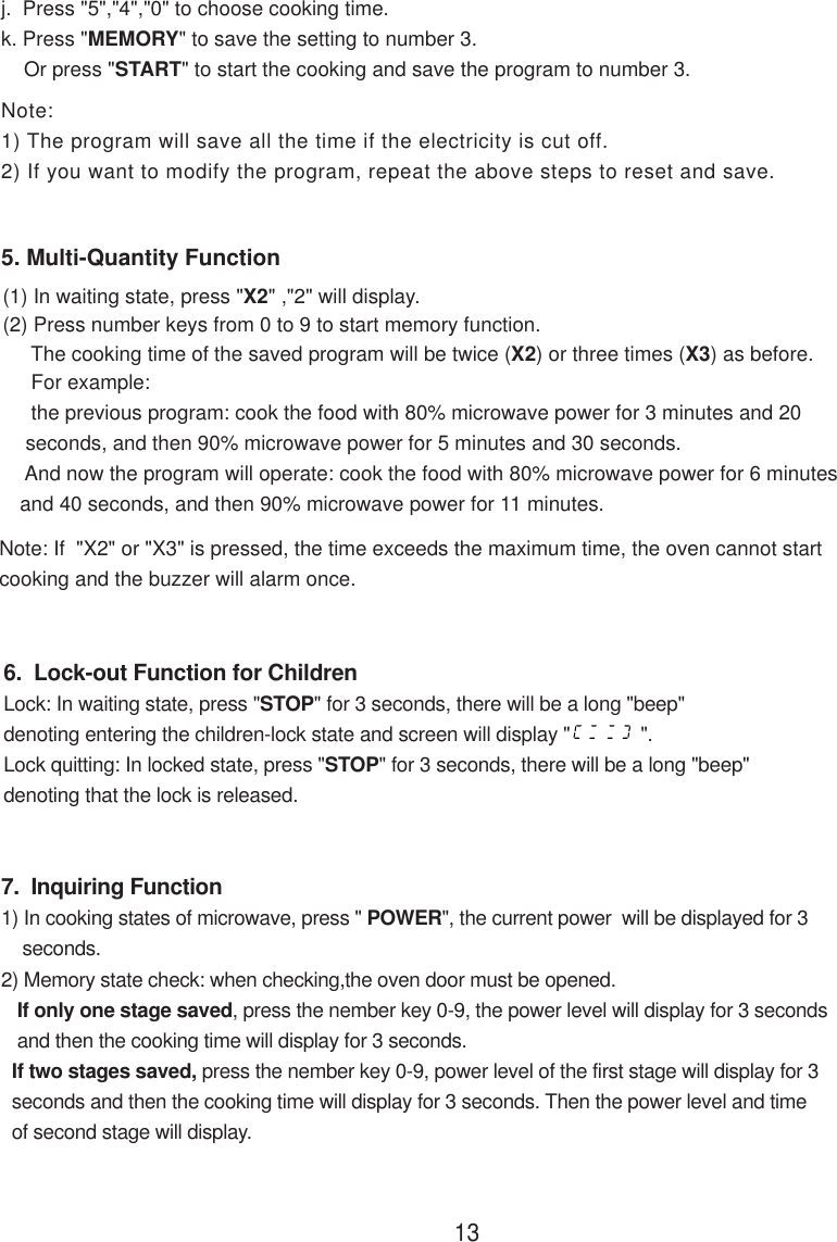 7.  Inquiring Function1) In cooking states of microwave, press &quot; POWER&quot;, the current power  will be displayed for 3    seconds.2) Memory state check: when checking,the oven door must be opened.   If only one stage saved, press the nember key 0-9, the power level will display for 3 seconds   and then the cooking time will display for 3 seconds.  If two stages saved, press the nember key 0-9, power level of the first stage will display for 3  seconds and then the cooking time will display for 3 seconds. Then the power level and time  of second stage will display.6.  Lock-out Function for ChildrenLock: In waiting state, press &quot;STOP&quot; for 3 seconds, there will be a long &quot;beep&quot;denoting entering the children-lock state and screen will display &quot;             &quot;.Lock quitting: In locked state, press &quot;STOP&quot; for 3 seconds, there will be a long &quot;beep&quot;denoting that the lock is released.5. Multi-Quantity Function13Note:1) The program will save all the time if the electricity is cut off.2) If you want to modify the program, repeat the above steps to reset and save.Note: If  &quot;X2&quot; or &quot;X3&quot; is pressed, the time exceeds the maximum time, the oven cannot startcooking and the buzzer will alarm once.j.  Press &quot;5&quot;,&quot;4&quot;,&quot;0&quot; to choose cooking time.k. Press &quot;MEMORY&quot; to save the setting to number 3.    Or press &quot;START&quot; to start the cooking and save the program to number 3.(1) In waiting state, press &quot;X2&quot; ,&quot;2&quot; will display.(2) Press number keys from 0 to 9 to start memory function.     The cooking time of the saved program will be twice (X2) or three times (X3) as before.     For example:     the previous program: cook the food with 80% microwave power for 3 minutes and 20    seconds, and then 90% microwave power for 5 minutes and 30 seconds.    And now the program will operate: cook the food with 80% microwave power for 6 minutes   and 40 seconds, and then 90% microwave power for 11 minutes.