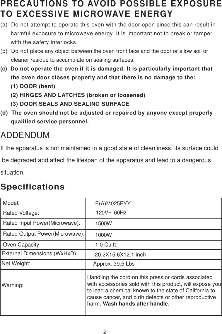 120V~  60Hz1500W1000W1.0 Cu.ft.SpecificationsE(A)M025FYY2Handling the cord on this press or cords associatedwith accessories sold with this product, will expose youto lead a chemical known to the state of California tocause cancer, and birth defects or other reproductiveharm. Wash hands after handle.PRECAUTIONS TO AVOID POSSIBLE EXPOSURETO EXCESSIVE MICROWAVE ENERGY(a)  Do not attempt to operate this oven with the door open since this can result in      harmful exposure to microwave energy. It is important not to break or tamper      with the safety interlocks.(b)  Do not place any object between the oven front face and the door or allow soil or       cleaner residue to accumulate on sealing surfaces.(c)  Do not operate the oven if it is damaged. It is particularly important that      the oven door closes properly and that there is no damage to the:      (1) DOOR (bent)      (2) HINGES AND LATCHES (broken or loosened)      (3) DOOR SEALS AND SEALING SURFACE(d)  The oven should not be adjusted or repaired by anyone except properly      qualified service personnel.Model:Rated Voltage:Rated Input Power(Microwave):Rated Output Power(Microwave):Oven Capacity:External Dimensions (WxHxD):Net Weight:Warning:Approx. 39.5 LbsIf the apparatus is not maintained in a good state of cleanliness, its surface could be degraded and affect the lifespan of the apparatus and lead to a dangeroussituation.ADDENDUM20.2X15.6X12.1 inch