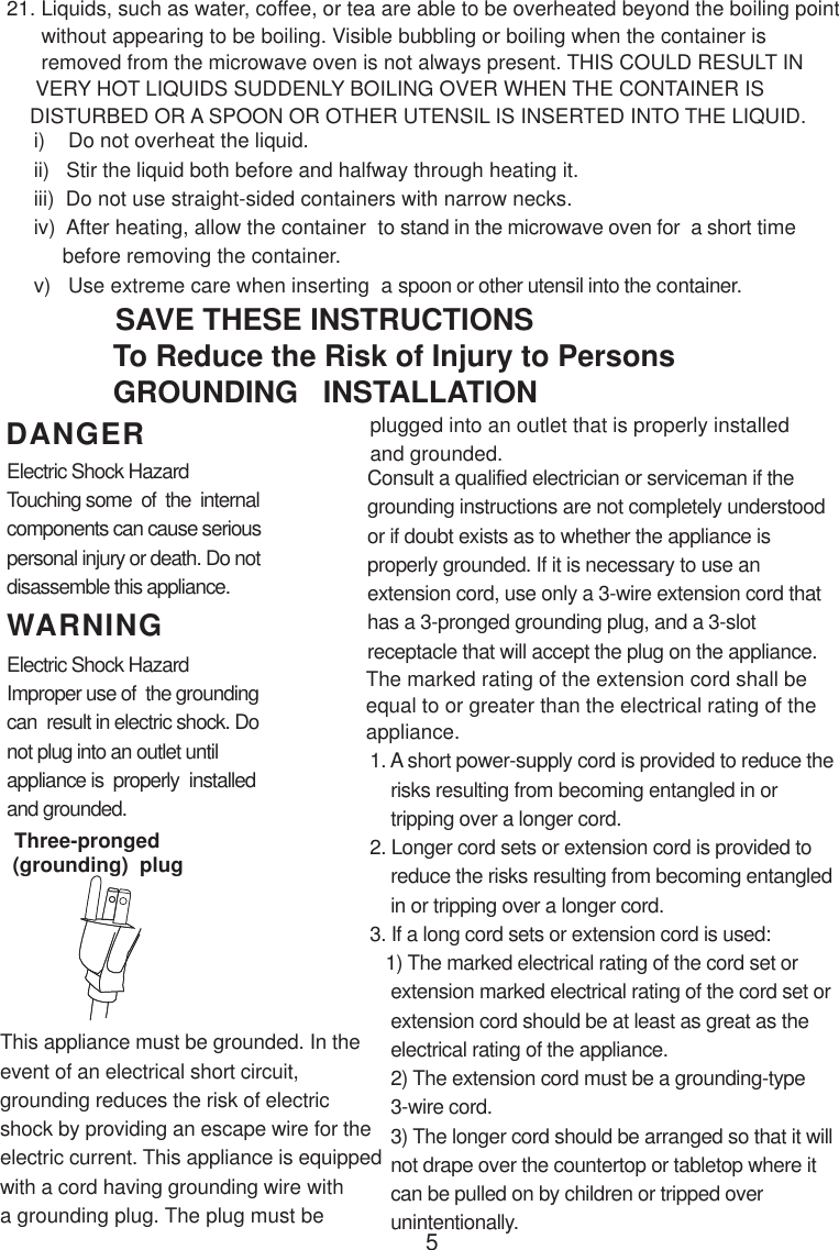 5i)    Do not overheat the liquid.ii)   Stir the liquid both before and halfway through heating it.iii)  Do not use straight-sided containers with narrow necks.iv)  After heating, allow the container  to stand in the microwave oven for  a short time     before removing the container.v)   Use extreme care when inserting  a spoon or other utensil into the container.WARNINGDANGER21. Liquids, such as water, coffee, or tea are able to be overheated beyond the boiling point      without appearing to be boiling. Visible bubbling or boiling when the container is      removed from the microwave oven is not always present. THIS COULD RESULT IN     VERY HOT LIQUIDS SUDDENLY BOILING OVER WHEN THE CONTAINER IS    DISTURBED OR A SPOON OR OTHER UTENSIL IS INSERTED INTO THE LIQUID.This appliance must be grounded. In theevent of an electrical short circuit,grounding reduces the risk of electricshock by providing an escape wire for theelectric current. This appliance is equippedwith a cord having grounding wire witha grounding plug. The plug must beConsult a qualified electrician or serviceman if thegrounding instructions are not completely understoodor if doubt exists as to whether the appliance isproperly grounded. If it is necessary to use anextension cord, use only a 3-wire extension cord thathas a 3-pronged grounding plug, and a 3-slotreceptacle that will accept the plug on the appliance.1. A short power-supply cord is provided to reduce the    risks resulting from becoming entangled in or    tripping over a longer cord.2. Longer cord sets or extension cord is provided to    reduce the risks resulting from becoming entangled    in or tripping over a longer cord.3. If a long cord sets or extension cord is used:   1) The marked electrical rating of the cord set or    extension marked electrical rating of the cord set or    extension cord should be at least as great as the    electrical rating of the appliance.    2) The extension cord must be a grounding-type    3-wire cord.    3) The longer cord should be arranged so that it will    not drape over the countertop or tabletop where it    can be pulled on by children or tripped over    unintentionally.Electric Shock HazardTouching some  of  the  internalcomponents can cause seriouspersonal injury or death. Do notdisassemble this appliance.Electric Shock HazardImproper use of  the groundingcan  result in electric shock. Donot plug into an outlet untilappliance is  properly  installedand grounded.To Reduce the Risk of Injury to PersonsGROUNDING   INSTALLATIONSAVE THESE INSTRUCTIONSplugged into an outlet that is properly installedand grounded.(grounding)  plugThree-prongedThe marked rating of the extension cord shall beequal to or greater than the electrical rating of theappliance.