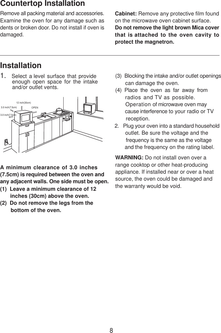 8InstallationA minimum clearance of 3.0 inches(7.5cm) is required between the oven andany adjacent walls. One side must be open.(1)  Leave a minimum clearance of 12      inches (30cm) above the oven.(2)  Do not remove the legs from the       bottom of the oven.(3)  Blocking the intake and/or outlet openings       can damage the oven.(4)  Place  the  oven  as  far  away  from     radios and TV as possible.      Operation of microwave oven may       cause interference to your radio or TV       reception.2.   Plug your oven into a standard household       outlet. Be sure the voltage and the        frequency is the same as the voltage       and the frequency on the rating label.WARNING: Do not install oven over arange cooktop or other heat-producingappliance. If installed near or over a heatsource, the oven could be damaged andthe warranty would be void.3.0 inch(7.5cm)3.0 inch(7.5cm)12 inch(30cm)OPENRemove all packing material and accessories.Examine the oven for any damage such asdents or broken door. Do not install if oven isdamaged.Countertop InstallationCabinet: Remove any protective film foundon the microwave oven cabinet surface.Do not remove the light brown Mica coverthat is attached to the oven cavity toprotect the magnetron.1.   Select a level surface that provide         enough  open  space  for  the  intake        and/or outlet vents.