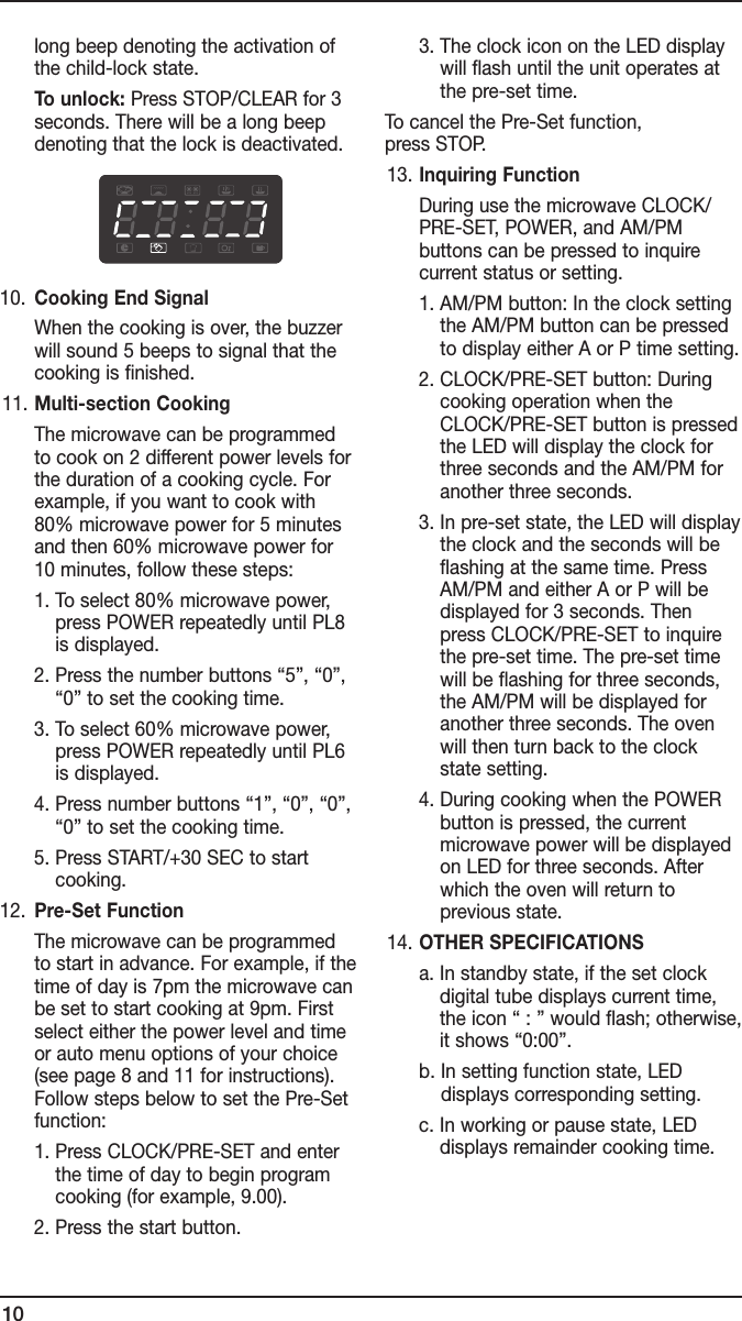 10long beep denoting the activation of the child-lock state.     To unlock: Press STOP/CLEAR for 3 seconds. There will be a long beep denoting that the lock is deactivated.10.  Cooking End Signal     When the cooking is over, the buzzer will sound 5 beeps to signal that the cooking is finished. 11.  Multi-section Cooking     The microwave can be programmed to cook on 2 different power levels for the duration of a cooking cycle. For example, if you want to cook with 80% microwave power for 5 minutes and then 60% microwave power for 10 minutes, follow these steps:    1.  To select 80% microwave power, press POWER repeatedly until PL8 is displayed.    2.  Press the number buttons “5”, “0”, “0” to set the cooking time.    3.  To select 60% microwave power, press POWER repeatedly until PL6 is displayed.    4.  Press number buttons “1”, “0”, “0”, “0” to set the cooking time.    5.  Press START/+30 SEC to start cooking.12.  Pre-Set Function     The microwave can be programmed to start in advance. For example, if the time of day is 7pm the microwave can be set to start cooking at 9pm. First select either the power level and time or auto menu options of your choice (see page 8 and 11 for instructions). Follow steps below to set the Pre-Set function:    1.  Press CLOCK/PRE-SET and enter the time of day to begin program cooking (for example, 9.00).    2.  Press the start button.    3.  The clock icon on the LED display will flash until the unit operates at the pre-set time.To cancel the Pre-Set function,  press STOP. 13.  Inquiring Function     During use the microwave CLOCK/PRE-SET, POWER, and AM/PM  buttons can be pressed to inquire  current status or setting.    1.  AM/PM button: In the clock setting the AM/PM button can be pressed to display either A or P time setting.    2.  CLOCK/PRE-SET button: During cooking operation when the CLOCK/PRE-SET button is pressed the LED will display the clock for three seconds and the AM/PM for another three seconds.    3.  In pre-set state, the LED will display the clock and the seconds will be flashing at the same time. Press AM/PM and either A or P will be displayed for 3 seconds. Then press CLOCK/PRE-SET to inquire the pre-set time. The pre-set time will be flashing for three seconds, the AM/PM will be displayed for another three seconds. The oven will then turn back to the clock state setting.    4.  During cooking when the POWER button is pressed, the current microwave power will be displayed on LED for three seconds. After which the oven will return to  previous state. 14.  OTHER SPECIFICATIONS    a.  In standby state, if the set clock digital tube displays current time, the icon “ : ” would flash; otherwise, it shows “0:00”.    b.  In setting function state, LED displays corresponding setting.    c.  In working or pause state, LED  displays remainder cooking time.