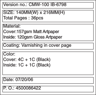 Version no.: CMW-100 IB-6798SIZE: 140MM(W) x 216MM(H)Total Pages : 36pcsMaterial: Cover:157gsm Matt ArtpaperInside: 120gsm Gloss ArtpaperColor: Cover: 4C + 1C (Black)Inside: 1C + 1C (Black)Date: 07/20/06P. O.: 4500086422Coating: Varnishing in cover page