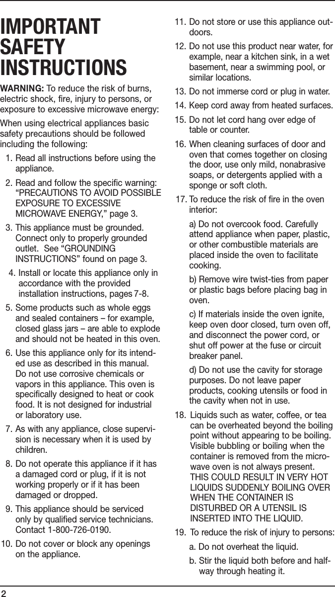 2IMPORTANT sAfeTy INsTRucTIONsWARNING: To reduce the risk of burns, electric shock, fire, injury to persons, or exposure to excessive microwave energy:When using electrical appliances basic safety precautions should be followed including the following:  1.  Read all instructions before using the appliance.  2.  Read and follow the specific warning: “PRECAUTIONS TO AVOID POSSIBLE EXPOSURE TO EXCESSIVE MICROWAVE ENERGY,” page 3.  3.  This appliance must be grounded.  Connect only to properly grounded outlet.  See “GROUNDING INSTRUCTIONS” found on page 3.  4. Install or locate this appliance only in accordance with the provided installation instructions, pages 7-8.  5.  Some products such as whole eggs and sealed containers – for example, closed glass jars – are able to explode and should not be heated in this oven.  6.  Use this appliance only for its intend-ed use as described in this manual. Do not use corrosive chemicals or vapors in this appliance. This oven is specifically designed to heat or cook food. It is not designed for industrial or laboratory use.  7.  As with any appliance, close supervi-sion is necessary when it is used by children.  8.  Do not operate this appliance if it has a damaged cord or plug, if it is not working properly or if it has been damaged or dropped.  9.  This appliance should be serviced only by qualified service technicians. Contact 1-800-726-0190. 10.  Do not cover or block any openings on the appliance. 11.  Do not store or use this appliance out-doors. 12.  Do not use this product near water, for example, near a kitchen sink, in a wet basement, near a swimming pool, or similar locations. 13. Do not immerse cord or plug in water. 14. Keep cord away from heated surfaces. 15.  Do not let cord hang over edge of table or counter. 16.  When cleaning surfaces of door and oven that comes together on closing the door, use only mild, nonabrasive soaps, or detergents applied with a sponge or soft cloth. 17.  To reduce the risk of fire in the oven interior:     a) Do not overcook food. Carefully attend appliance when paper, plastic, or other combustible materials are placed inside the oven to facilitate cooking.     b) Remove wire twist-ties from paper or plastic bags before placing bag in oven.     c) If materials inside the oven ignite, keep oven door closed, turn oven off, and disconnect the power cord, or shut off power at the fuse or circuit breaker panel.     d) Do not use the cavity for storage purposes. Do not leave paper products, cooking utensils or food in the cavity when not in use. 18.   Liquids such as water, coffee, or tea can be overheated beyond the boiling point without appearing to be boiling.  Visible bubbling or boiling when the container is removed from the micro-wave oven is not always present. THIS COULD RESULT IN VERY HOT LIQUIDS SUDDENLY BOILING OVER WHEN THE CONTAINER IS DISTURBED OR A UTENSIL IS INSERTED INTO THE LIQUID. 19.  To reduce the risk of injury to persons:  a. Do not overheat the liquid.  b.  Stir the liquid both before and half-way through heating it. 