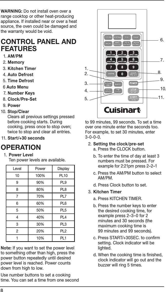 8WARNING: Do not install oven over a range cooktop or other heat-producing appliance. If installed near or over a heat source, the oven could be damaged and the warranty would be void.CONTROL PANEL AND FEATURES  1. AM/PM  2. Memory  3. Kitchen Timer  4. Auto Defrost  5. Time Defrost  6 Auto Menu  7. Number Keys  8. Clock/Pre-Set  9. Power10.  Stop/Clear Clears all previous settings pressed before cooking starts. During cooking, press once to stop oven; twice to stop and clear all entries. 11. Start/+30 secondsOPERATION  1.   Power Level Ten power levels are available.    Note: If you want to set the power level to something other than high, press the power button repeatedly until desired power level is reached. Power counts down from high to low.  Use number buttons to set a cooking time. You can set a time from one second to 99 minutes, 99 seconds. To set a time over one minute enter the seconds too. For example, to set 30 minutes, enter  3-0-0-0.  2.  Setting the clock/pre-set a. Press the CLOCK button.      b.  To enter the time of day at least 3 numbers must be pressed. For example for 2:21pm press 2–2–1     c.  Press the AM/PM button to select AM/PM.      d. Press Clock button to set.  3. Kitchen Timer      a.  Press KITCHEN TIMER.       b.  Press the number keys to enter the desired cooking time, for example press 2–3–0 for 2  minutes and 30 seconds (the  maximum cooking time is  99 minutes and 99 seconds).      c.  Press START/+30SEC. to confirm setting. Clock indicator will be lighted.      d.  When the cooking time is finished, clock indicator will go out and the buzzer will ring 5 times.   4.5.3.2.1.10.6.9.7.8.11.Level Power Display10 100% PL109 90% PL98 80% PL87 70% PL76 60% PL65 50% PL54 40% PL43 30% PL32 20% PL21 10% PL1