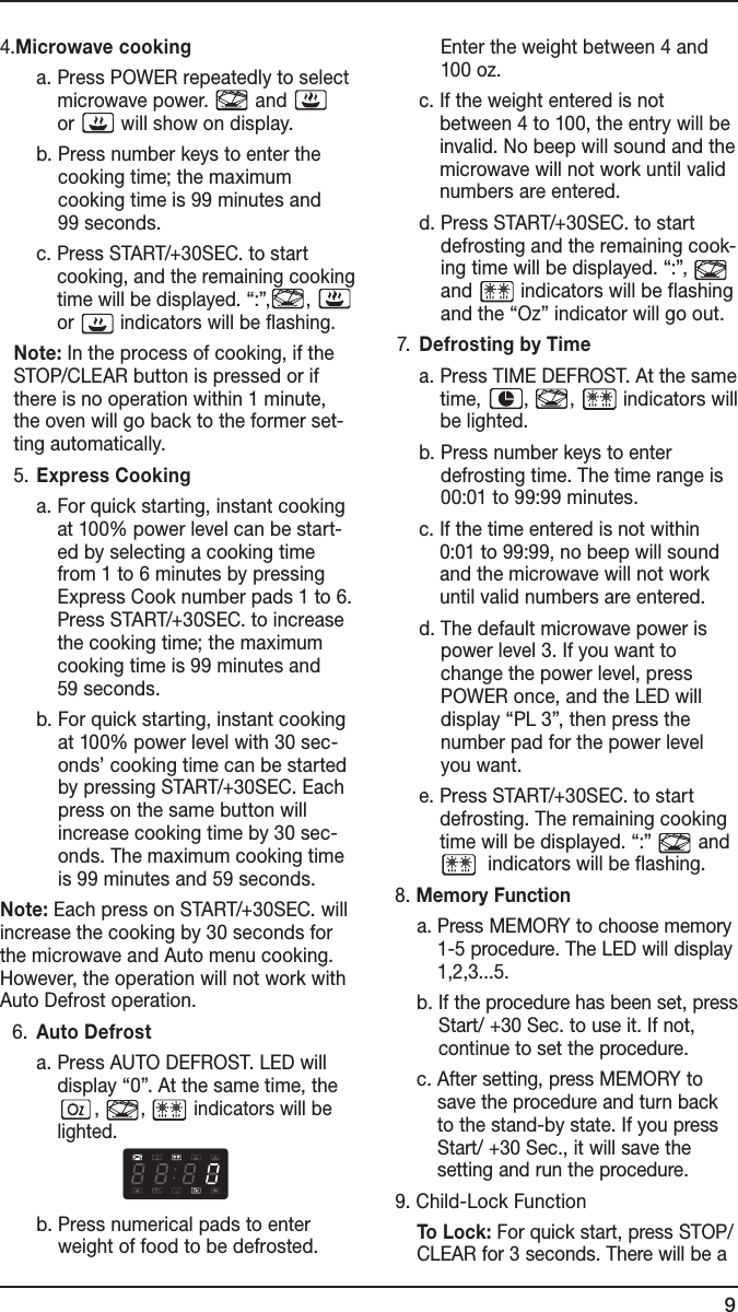 94. Microwave cooking      a.  Press POWER repeatedly to select microwave power.   and           or   will show on display.      b.  Press number keys to enter the cooking time; the maximum  cooking time is 99 minutes and  99 seconds.      c.  Press START/+30SEC. to start cooking, and the remaining cooking time will be displayed. “:”, ,   or   indicators will be flashing.   Note: In the process of cooking, if the STOP/CLEAR button is pressed or if  there is no operation within 1 minute, the oven will go back to the former set-ting automatically.  5. Express Cooking      a.  For quick starting, instant cooking at 100% power level can be start-ed by selecting a cooking time from 1 to 6 minutes by pressing Express Cook number pads 1 to 6. Press START/+30SEC. to increase the cooking time; the maximum  cooking time is 99 minutes and  59 seconds.      b.  For quick starting, instant cooking at 100% power level with 30 sec-onds’ cooking time can be started by pressing START/+30SEC. Each press on the same button will increase cooking time by 30 sec-onds. The maximum cooking time is 99 minutes and 59 seconds.Note: Each press on START/+30SEC. will increase the cooking by 30 seconds for the microwave and Auto menu cooking. However, the operation will not work with Auto Defrost operation.  6.  Auto Defrost    a.  Press AUTO DEFROST. LED will  display “0”. At the same time, the ,  ,   indicators will be lighted.    b.  Press numerical pads to enter weight of food to be defrosted. Enter the weight between 4 and 100 oz.    c.  If the weight entered is not between 4 to 100, the entry will be invalid. No beep will sound and the microwave will not work until valid numbers are entered.    d.  Press START/+30SEC. to start defrosting and the remaining cook-ing time will be displayed. “:”,   and   indicators will be flashing and the “Oz” indicator will go out.  7.  Defrosting by Time    a.  Press TIME DEFROST. At the same time,  ,  ,   indicators will be lighted.    b.  Press number keys to enter defrosting time. The time range is 00:01 to 99:99 minutes.    c.  If the time entered is not within 0:01 to 99:99, no beep will sound and the microwave will not work until valid numbers are entered.    d.  The default microwave power is power level 3. If you want to change the power level, press POWER once, and the LED will display “PL 3”, then press the number pad for the power level you want.    e.  Press START/+30SEC. to start defrosting. The remaining cooking time will be displayed. “:”   and    indicators will be flashing.  8. Memory Function    a.  Press MEMORY to choose memory 1-5 procedure. The LED will display 1,2,3...5.    b.  If the procedure has been set, press Start/ +30 Sec. to use it. If not, continue to set the procedure.     c.  After setting, press MEMORY to save the procedure and turn back to the stand-by state. If you press Start/ +30 Sec., it will save the  setting and run the procedure.  9. Child-Lock Function     To Lock: For quick start, press STOP/CLEAR for 3 seconds. There will be a 