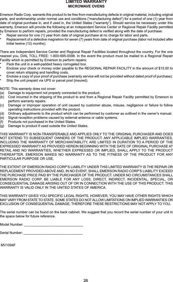 LIMITED WARRANTYMICROWAVE OVENSEmerson Radio Corp. warrants this product to be free from manufacturing defects in original material, including originalparts, and workmanship under normal use and conditions (“manufacturing defect”) for a period of one (1) year fromdate of original purchase in, and if used in, the United States (“warranty”). Should service be necessary under thiswarranty, Emerson will provide the following at an Independent Service Center or Regional Repair Facility permittedby Emerson to perform repairs, provided the manufacturing defect is verified along with the date of purchase:* Repair service for one (1) year from date of original purchase at no charge for labor and parts.* Replacement of a defective magnetron for seven (7) years from date of original purchase (labor not included afterinitial twelve (12) months).There are Independent Service Center and Regional Repair Facilities located throughout the country. For the onenearest you, DIAL TOLL FREE: 1-800-695-0098. In the event the product must be mailed to a Regional RepairFacility which is permitted by Emerson to perform repairs:* Pack the unit in a well-padded heavy corrugated box.* Enclose your check or money order payable to the REGIONAL REPAIR FACILITY in the amount of $15.00 tocover return shipping and handling costs.* Enclose a copy of your proof of purchase (warranty service will not be provided without dated proof of purchase).* Ship the unit prepaid via UPS or parcel post (insured).NOTE: This warranty does not cover:(a) Damage to equipment not properly connected to the product.(b) Cost incurred in the shipping of the product to and from a Regional Repair Facility permitted by Emerson toperform warranty repairs.(c) Damage or improper operation of unit caused by customer abuse, misuse, negligence or failure to followoperating instructions provided with the product.(d) Ordinary adjustments to the product which can be performed by customer as outlined in the owner’s manual.(e) Signal reception problems caused by external antenna or cable systems.(f) Products not purchased in the United States.(g) Damage to product if used outside the United States.THIS WARRANTY IS NON-TRANSFERABLE AND APPLIES ONLY TO THE ORIGINAL PURCHASER AND DOESNOT EXTEND TO SUBSEQUENT OWNERS OF THE PRODUCT. ANY APPLICABLE IMPLIED WARRANTIES,INCLUDING THE WARRANTY OF MERCHANTABILITY, ARE LIMITED IN DURATION TO A PERIOD OF THEEXPRESSED WARRANTY AS PROVIDED HEREIN BEGINNING WITH THE DATE OF ORIGINAL PURCHASE ATRETAIL AND NO WARRANTIES, WHETHER EXPRESSED OR IMPLIED, SHALL APPLY TO THE PRODUCTTHEREAFTER. EMERSON MAKES NO WARRANTY AS TO THE FITNESS OF THE PRODUCT FOR ANYPARTICULAR PURPOSE OR USE.THE EXTENT OF EMERSON RADIO CORP’S LIABILITY UNDER THIS LIMITED WARRANTY IS THE REPAIR ORREPLACEMENT PROVIDED ABOVE AND, IN NO EVENT, SHALL EMERSON RADIO CORP’S LIABILITY EXCEEDTHE PURCHASE PRICE PAID BY THE PURCHASER OF THE PRODUCT. UNDER NO CIRCUMSTANCES SHALLEMERSON RADIO CORP. BE LIABLE FOR ANY LOSS, DIRECT, INDIRECT, INCIDENTAL, SPECIAL, ORCONSEQUENTIAL DAMAGE ARISING OUT OF OR IN CONNECTION WITH THE USE OF THIS PRODUCT. THISWARRANTY IS VALID ONLY IN THE UNITED STATES OF AMERICA.THIS WARRANTY GIVES YOU SPECIFIC LEGAL RIGHTS. HOWEVER, YOU MAY HAVE OTHER RIGHTS WHICHMAY VARY FROM STATE TO STATE. SOME STATES DO NOT ALLOW LIMITATIONS ON IMPLIED WARRANTIES OREXCLUSION OF CONSEQUENTIAL DAMAGE, THEREFORE THESE RESTRICTIONS MAY NOT APPLY TO YOU.The serial number can be found on the back cabinet. We suggest that you record the serial number of your unit inthe space below for future reference.Model Number: _______________________________Serial Number: _______________________________MV1094F26
