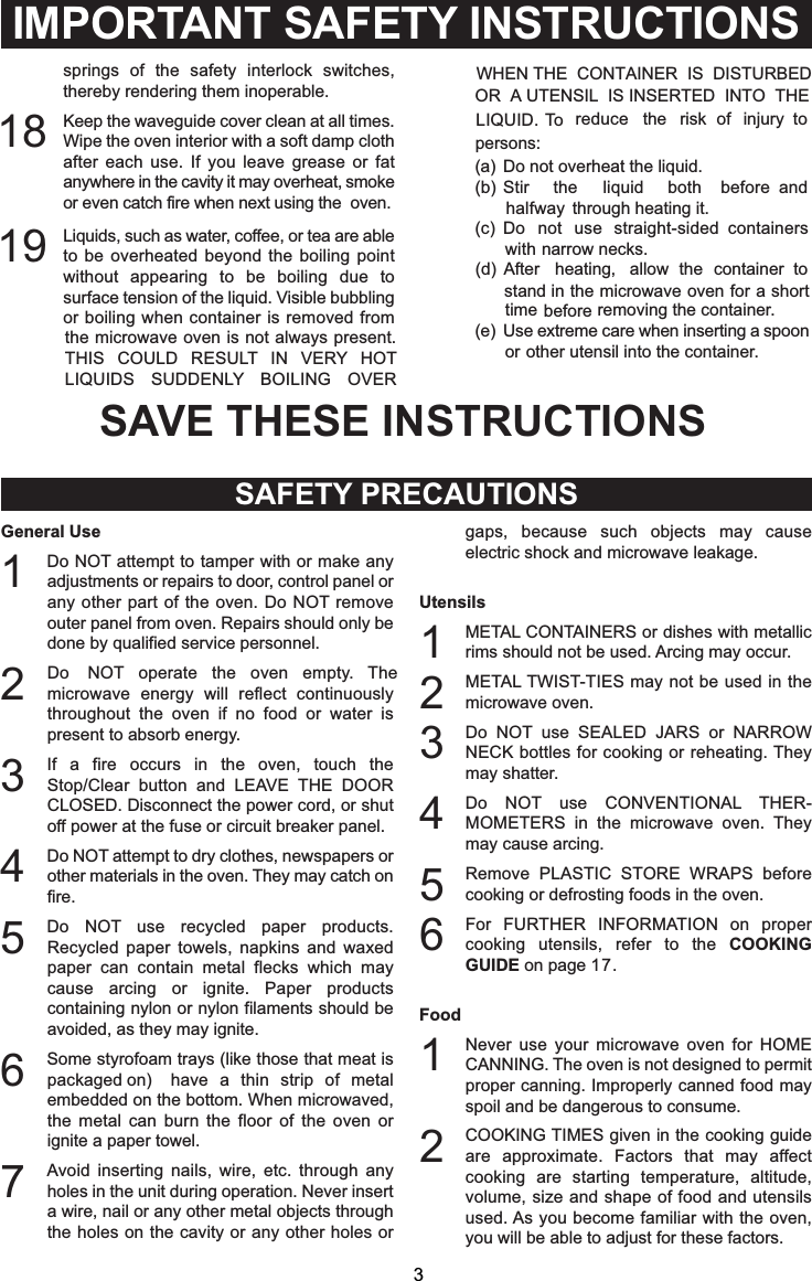 IMPORTANT SAFETY INSTRUCTIONSSAFETY PRECAUTIONSGeneral Use1Do NOT attempt to tamper with or make anyadjustments or repairs to door, control panel orany other part of the oven. Do NOT removeouter panel from oven. Repairs should only bedone by qualified service personnel.2Do NOT operate the oven empty. Themicrowave energy will reflect continuouslythroughout the oven if no food or water ispresent to absorb energy.3If a fire occurs in the oven, touch theStop/Clear button and LEAVE THE DOORCLOSED. Disconnect the power cord, or shutoff power at the fuse or circuit breaker panel.4Do NOT attempt to dry clothes, newspapers orother materials in the oven. They may catch onfire.5Do NOT use recycled paper products.Recycled paper towels, napkins and waxedpaper can contain metal flecks which maycause arcing or ignite. Paper productscontaining nylon or nylon filaments should beavoided, as they may ignite.6Some styrofoam trays (like those that meat ispackaged on) have a thin strip of metalembedded on the bottom. When microwaved,the metal can burn the floor of the oven orignite a paper towel.7Avoid inserting nails, wire, etc. through anyholes in the unit during operation. Never inserta wire, nail or any other metal objects throughthe holes on the cavity or any other holes orgaps, because such objects may causeelectric shock and microwave leakage.Utensils1METAL CONTAINERS or dishes with metallicrims should not be used. Arcing may occur.2METAL TWIST-TIES may not be used in themicrowave oven.3Do NOT use SEALED JARS or NARROWNECK bottles for cooking or reheating. Theymay shatter.4Do NOT use CONVENTIONAL THER-MOMETERS in the microwave oven. Theymay cause arcing.5Remove PLASTIC STORE WRAPS beforecooking or defrosting foods in the oven.6For FURTHER INFORMATION on propercooking utensils, refer to the COOKINGGUIDE on page 17.Food1Never use your microwave oven for HOMECANNING. The oven is not designed to permitproper canning. Improperly canned food mayspoil and be dangerous to consume.2COOKING TIMES given in the cooking guideare approximate. Factors that may affectcooking are starting temperature, altitude,volume, size and shape of food and utensilsused. As you become familiar with the oven,you will be able to adjust for these factors.3springs of the safety interlock switches,thereby rendering them inoperable.18 Keep the waveguide cover clean at all times.Wipe the oven interior with a soft damp clothafter each use. If you leave grease or fatanywhere in the cavity it may overheat, smokeor even catch fire when next using the oven.Liquids, such as water, coffee, or tea are ableto be overheated beyond the boiling pointwithout appearing to be boiling due tosurface tension of the liquid. Visible bubblingor boiling when container is removed fromthe microwave oven is not always present.THIS COULD RESULT IN VERY HOTLIQUIDS SUDDENLY BOILING OVERWHEN THE  CONTAINER  IS  DISTURBEDTo reduce the risk of injury topersons:Do not overheat the liquid.Stir the liquid both before andhalfway through heating it.Do not use straight-sided containerswith narrow necks.After heating, allow the container tostand in the microwave oven for a shorttime before removing the container.or other utensil into the container.19OR  A UTENSIL  IS INSERTED  INTO  THELIQUID.SAVE THESE INSTRUCTIONS(a)(b)(c)(d)(e) Use extreme care when inserting a spoon