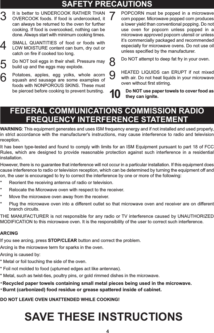3It is better to UNDERCOOK RATHER THANOVERCOOK foods. If food is undercooked, itcan always be returned to the oven for furthercooking. If food is overcooked, nothing can bedone. Always start with minimum cooking times.4SMALL QUANTITIES of food or foods withLOW MOISTURE content can burn, dry out orcatch on fire if cooked too long.5Do NOT boil eggs in their shell. Pressure maybuild up and the eggs may explode.6Potatoes, apples, egg yolks, whole acornsquash and sausage are some examples offoods with NONPOROUS SKINS. These mustbe pierced before cooking to prevent bursting.7POPCORN must be popped in a microwavecorn popper. Microwave popped corn producesa lower yield than conventional popping. Do notuse oven for popcorn unless popped in amicrowave approved popcorn utensil or unlessit’s commercially packaged and recommendedespecially for microwave ovens. Do not use oilunless specified by the manufacturer.8Do NOT attempt to deep fat fry in your oven.9HEATED LIQUIDS can ERUPT if not mixedwith air. Do not heat liquids in your microwaveoven without first stirring.10 Do NOT use paper towels to cover food asthey can ignite.SAFETY PRECAUTIONSFEDERAL COMMUNICATIONS COMMISSION RADIOFREQUENCY INTERFERENCE STATEMENTWARNING: This equipment generates and uses ISM frequency energy and if not installed and used properly,in strict accordance with the manufacturer&apos;s instructions, may cause interference to radio and televisionreception.It has been type-tested and found to comply with limits for an ISM Equipment pursuant to part 18 of FCCRules, which are designed to provide reasonable protection against such interference in a residentialinstallation.However, there is no guarantee that interference will not occur in a particular installation. If this equipment doescause interference to radio or television reception, which can be determined by turning the equipment off andon, the user is encouraged to try to correct the interference by one or more of the following:* Reorient the receiving antenna of radio or television.* Relocate the Microwave oven with respect to the receiver.* Move the microwave oven away from the receiver.* Plug the microwave oven into a different outlet so that microwave oven and receiver are on differentbranch circuits.THE MANUFACTURER is not responsible for any radio or TV interference caused by UNAUTHORIZEDMODIFICATION to this microwave oven. It is the responsibility of the user to correct such interference.ARCINGIf you see arcing, press STOP/CLEAR button and correct the problem.Arcing is the microwave term for sparks in the oven.Arcing is caused by:* Metal or foil touching the side of the oven.* Foil not molded to food (upturned edges act like antennas).DO NOT LEAVE OVEN UNATTENDED WHILE COOKING!SAVE THESE INSTRUCTIONS4**5HF\FOHGSDSHUWRZHOVFRQWDLQLQJVPDOOPHWDOSLHFHVEHLQJXVHGLQWKHPLFURZDYH%XUQWFDUERQL]HGIRRGUHVLGXHRUJUHDVHVSDWWHUHGLQVLGHRIFDELQHW* Metal, such as twist-ties, poultry pins, or gold rimmed dishes in the microwave.