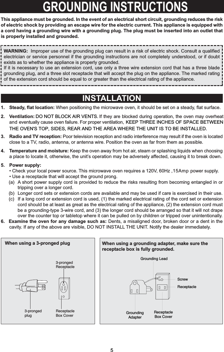 GROUNDING INSTRUCTIONSINSTALLATIONThis appliance must be grounded. In the event of an electrical short circuit, grounding reduces the riskof electric shock by providing an escape wire for the electric current. This appliance is equipped witha cord having a grounding wire with a grounding plug. The plug must be inserted into an outlet thatis properly installed and grounded.WARNING: Improper use of the grounding plug can result in a risk of electric shock. Consult a qualifiedelectrician or service personnel if the grounding instructions are not completely understood, or if doubtexists as to whether the appliance is properly grounded.If it is necessary to use an extension cord, use only a three wire extension cord that has a three bladegrounding plug, and a three slot receptacle that will accept the plug on the appliance. The marked ratingof the extension cord should be equal to or greater than the electrical rating of the appliance.1. Steady, flat location: When positioning the microwave oven, it should be set on a steady, flat surface.2. Ventilation: If they are blocked during operation, the oven may overheat3. Radio and TV reception: Poor television reception and radio interference may result if the oven is locatedclose to a TV, radio, antenna, or antenna wire. Position the oven as far from them as possible.4. Temperature and moisture: Keep the oven away from hot air, steam or splashing liquids when choosinga place to locate it, otherwise, the unit’s operation may be adversely affected, causing it to break down.5. Power supply:• Check your local power source. This microwave oven requires a 120V, 60Hz ,15Amp power supply.• Use a receptacle that will accept the ground prong.(a) A short power supply cord is provided to reduce the risks resulting from becoming entangled in ortripping over a longer cord.(b) Longer cord sets or extension cords are available and may be used if care is exercised in their use.(c) If a long cord or extension cord is used, (1) the marked electrical rating of the cord set or extensioncord should be at least as great as the electrical rating of the appliance, (2) the extension cord mustbe a grounding-type 3-wire cord, and (3) the longer cord should be arranged so that it will not drapeover the counter top or tabletop where it can be pulled on by children or tripped over unintentionally.6. Examine the oven for any damage such as: Dents, a misaligned door, broken door or a dent in thecavity. If any of the above are visible, DO NOT INSTALL THE UNIT. Notify the dealer immediately.3-prongedReceptacleReceptacleBox Cover3-prongedplugWhen using a 3-pronged plugReceptacleReceptacleBox CoverGroundingAdapterGrounding LeadScrewWhen using a grounding adapter, make sure thereceptacle box is fully grounded.When using a 3-pronged plug5DO NOT BLOCK AIR VENTS.and eventually cause oven failure. For proper ventilation,THE OVEN&apos;S TOP, SIDES, REAR AND THE AREA WHERE THE UNIT IS TO BE INSTALLED. KEEP THREE INCHES OF SPACE BETWEEN  