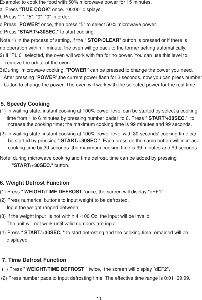 Note:1) In the process of setting, if the &quot; STOP/CLEAR&quot; button is pressed or if there isno operation within 1 minute, the oven will go back to the former setting automatically.2) If &quot;PL 0&quot; selected, the oven will work with fan for no power. You can use this level to    remove the odour of the oven.3)During  microwave cooking, &quot;POWER&quot; can be pressed to change the power you need.   After pressing &quot;POWER&quot;,the current power flash for 3 seconds, now you can press number   button to change the power. The oven will work with the selected power for the rest time.6. Weight Defrost Function(1) Press &quot; WEIGHT/TIME DEFROST &quot;once, the screen will display &quot;dEF1&quot;.(2) Press numerical buttons to input weight to be defrosted.     Input the weight ranged between (3) If the weight input  is not within 4~100 Oz, the input will be invalid.      The unit will not work until valid numbers are input.(4) Press &quot; START/+30SEC. &quot; to start defrosting and the cooking time remained will be     displayed.(2) In waiting state, instant cooking at 100% power level with 30 seconds&apos; cooking time can      be started by pressing &quot; START/+30SEC &quot;. Each press on the same button will increase      cooking time by 30 seconds. the maximum cooking time is 99 minutes and 99 seconds.Note: during microwave cooking and time defrost, time can be added by pressing         &quot;START/+30SEC.&quot; button.5. Speedy Cooking(1) In waiting state, instant cooking at 100% power level can be started by select a cooking     time from 1 to 6 minutes by pressing number pads1 to 6. Press &quot; START/+30SEC.&quot;  to     increase the cooking time; the maximum cooking time is 99 minutes and 99 seconds.Example: to cook the food with 50% microwave power for 15 minutes.a. Press &quot;TIME COOK&quot; once. &quot;00:00&quot; displays.b.Press &quot;1&quot;, &quot;5&quot;, &quot;0&quot;, &quot;0&quot; in order.c.Press &quot;POWER&quot; once, then press &quot;5&quot; to select 50% microwave power.d.Press &quot;START/+30SEC.&quot; to start cooking.117. Time Defrost Function(1) Press &quot;  &quot; twice,  the screen will display &quot;dEF2&quot;.(2) Press number pads to input defrosting time. The effective time range is 0:01~99:99.WEIGHT/TIME DEFROST 