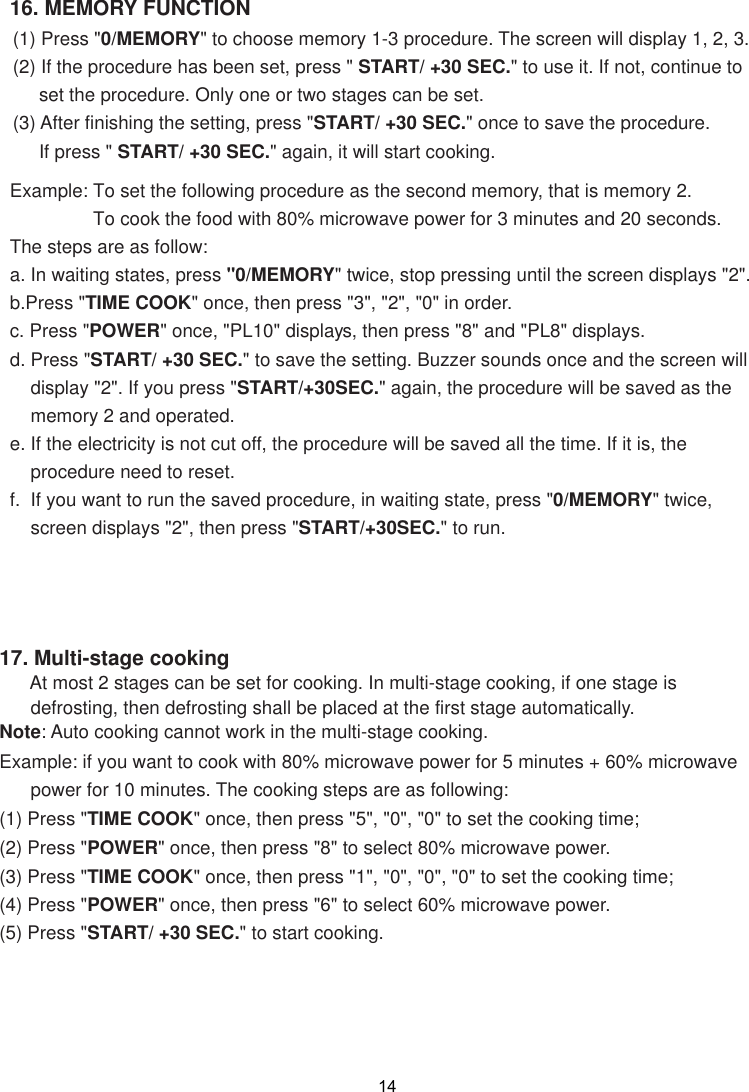 17. Multi-stage cooking      At most 2 stages can be set for cooking. In multi-stage cooking, if one stage is      defrosting, then defrosting shall be placed at the first stage automatically.Note: Auto cooking cannot work in the multi-stage cooking.Example: if you want to cook with 80% microwave power for 5 minutes + 60% microwave      power for 10 minutes. The cooking steps are as following:(1) Press &quot;TIME COOK&quot; once, then press &quot;5&quot;, &quot;0&quot;, &quot;0&quot; to set the cooking time;(2) Press &quot;POWER&quot; once, then press &quot;8&quot; to select 80% microwave power.(3) Press &quot;TIME COOK&quot; once, then press &quot;1&quot;, &quot;0&quot;, &quot;0&quot;, &quot;0&quot; to set the cooking time;(4) Press &quot;POWER&quot; once, then press &quot;6&quot; to select 60% microwave power.(5) Press &quot;START/ +30 SEC.&quot; to start cooking. 1416. MEMORY FUNCTION(1) Press &quot;0/MEMORY&quot; to choose memory 1-3 procedure. The screen will display 1, 2, 3.(2) If the procedure has been set, press &quot; START/ +30 SEC.&quot; to use it. If not, continue to     set the procedure. Only one or two stages can be set.(3) After finishing the setting, press &quot;START/ +30 SEC.&quot; once to save the procedure.     If press &quot; START/ +30 SEC.&quot; again, it will start cooking.Example: To set the following procedure as the second memory, that is memory 2.                To cook the food with 80% microwave power for 3 minutes and 20 seconds.The steps are as follow:a. In waiting states, press &quot;0/MEMORY&quot; twice, stop pressing until the screen displays &quot;2&quot;.b.Press &quot;TIME COOK&quot; once, then press &quot;3&quot;, &quot;2&quot;, &quot;0&quot; in order.c. Press &quot;POWER&quot; once, &quot;PL10&quot; displays, then press &quot;8&quot; and &quot;PL8&quot; displays.d. Press &quot;START/ +30 SEC.&quot; to save the setting. Buzzer sounds once and the screen will    display &quot;2&quot;. If you press &quot;START/+30SEC.&quot; again, the procedure will be saved as the    memory 2 and operated.e. If the electricity is not cut off, the procedure will be saved all the time. If it is, the    procedure need to reset.f.  If you want to run the saved procedure, in waiting state, press &quot;0/MEMORY&quot; twice,    screen displays &quot;2&quot;, then press &quot;START/+30SEC.&quot; to run.
