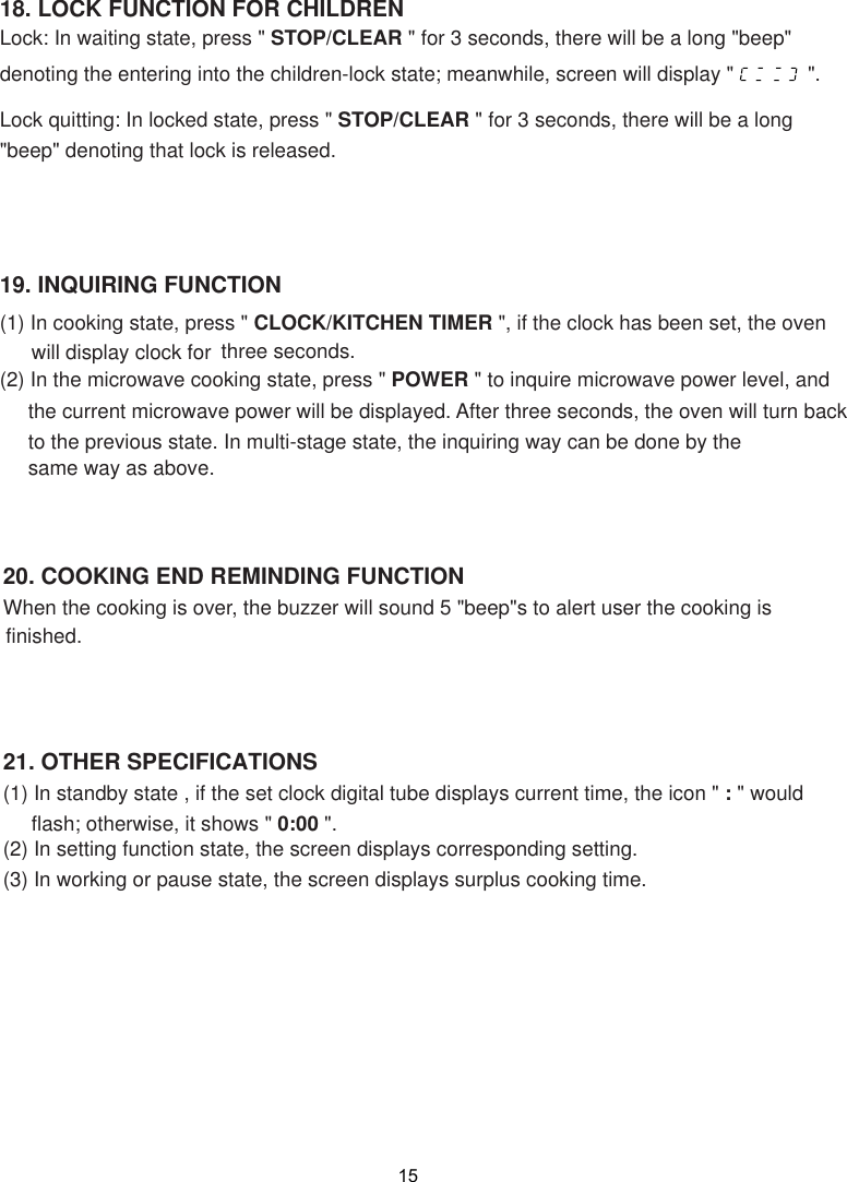 15(1) In standby state , if the set clock digital tube displays current time, the icon &quot; : &quot; would     flash; otherwise, it shows &quot; 0:00 &quot;.(2) In setting function state, the screen displays corresponding setting.(3) In working or pause state,   displays surplus cooking time.When the cooking is over, the buzzer will sound 5 &quot;beep&quot;s to alert user the cooking is19. INQUIRING FUNCTION(1) In cooking state, press &quot; CLOCK/KITCHEN TIMER &quot;,  the oven (2) In the microwave cooking state, press &quot; POWER &quot; to inquire microwave power level, and     the current microwave power will be displayed. After three seconds, the oven will turn back     to the previous state. In multi-stage state, the inquiring way can be done by the     same way as above.the screen18. LOCK FUNCTION FOR CHILDRENLock: In waiting state, press &quot; STOP/CLEAR &quot; for 3 seconds, there will be a long &quot;beep&quot;denoting the entering into the children-lock state; meanwhile, screen will display &quot;             &quot;.Lock quitting: In locked state, press &quot; STOP/CLEAR &quot; for 3 seconds, there will be a long&quot;beep&quot; denoting that lock is released.three seconds. finished.if the clock has been set, will display clock for  20. COOKING END REMINDING FUNCTION21. OTHER SPECIFICATIONS