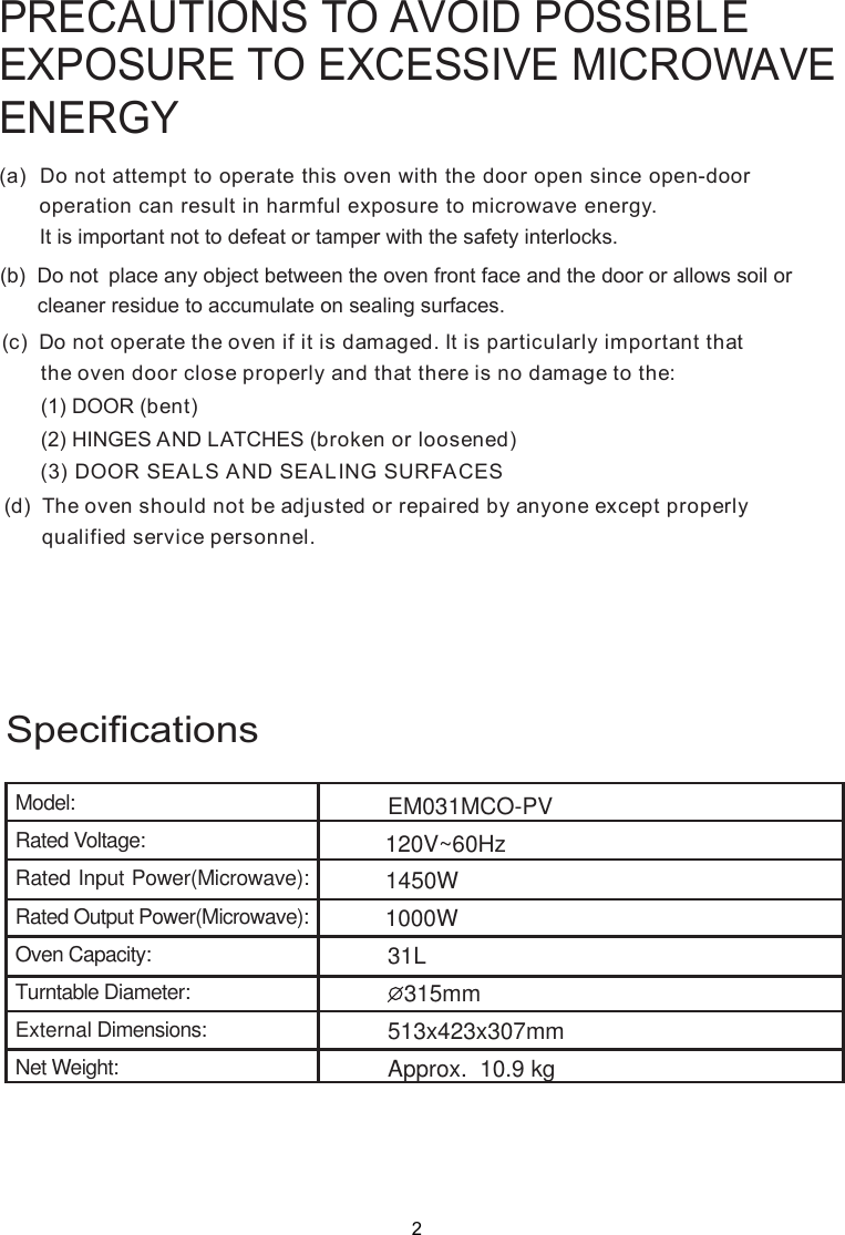 PRECAUTIONS TO AVOID POSSIBLEEXPOSURE TO EXCESSIVE MICROWAVEENERGY(a)  Do not attempt to operate this oven with the door open since       operation can result in harmful exposure to microwave energy.      It is important not to defeat or tamper with the safety interlocks.(b)  Do not  place any object between the oven front face and the door or allows soil or       cleaner residue to accumulate on sealing surfaces.(c)  Do not operate the oven if it is damaged. It is particular  important that      the oven door close properly and that there is no damage to the:      (1) DOOR (bent)      (2) HINGES AND LATCHES (broken or loosened)(3) DOOR SEALS AND SEALING SURFACE(d)  The oven should not be adjusted or repaired by anyone except properly      qualified service personnel.open-door SlySpecificationsModel:Rated Voltage:Rated Input Power(Microwave):Rated Output Power(Microwave):Oven Capacity:Turntable Diameter:External Dimensions:Net Weight:EM031MCOApprox.  10.9 kg120V~60Hz21000W31L315mm 1450W513x423x307mm-PV