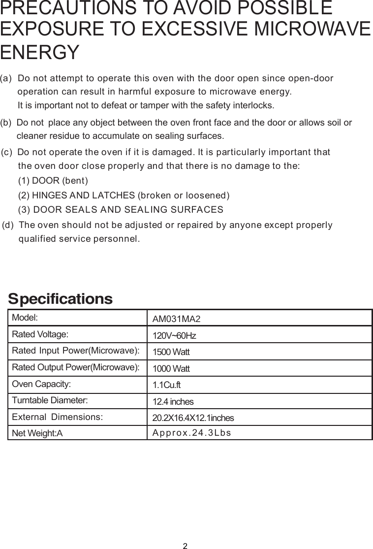 PRECAUTIONS TO AVOID POSSIBLEEXPOSURE TO EXCESSIVE MICROWAVEENERGY(a)  Do not attempt to operate this oven with the door open since       operation can result in harmful exposure to microwave energy.      It is important not to defeat or tamper with the safety interlocks.(b)  Do not  place any object between the oven front face and the door or allows soil or       cleaner residue to accumulate on sealing surfaces.(c)  Do not operate the oven if it is damaged. It is particular  important that      the oven door close properly and that there is no damage to the:      (1) DOOR (bent)      (2) HINGES AND LATCHES (broken or loosened)(3) DOOR SEALS AND SEALING SURFACE(d)  The oven should not be adjusted or repaired by anyone except properly      qualified service personnel.open-door Sly2Approx. SpecificationsModel:Rated Voltage:Rated Input Power(Microwave):Rated Output Power(Microwave):Oven Capacity:Turntable Diameter:External Dimensions:Net Weight:AAM031MA22 . Lbs4 3120V~60Hz1500 Watt1000 Watt1.1Cu.ft12.4 inches20.2X16.4X12.1inches