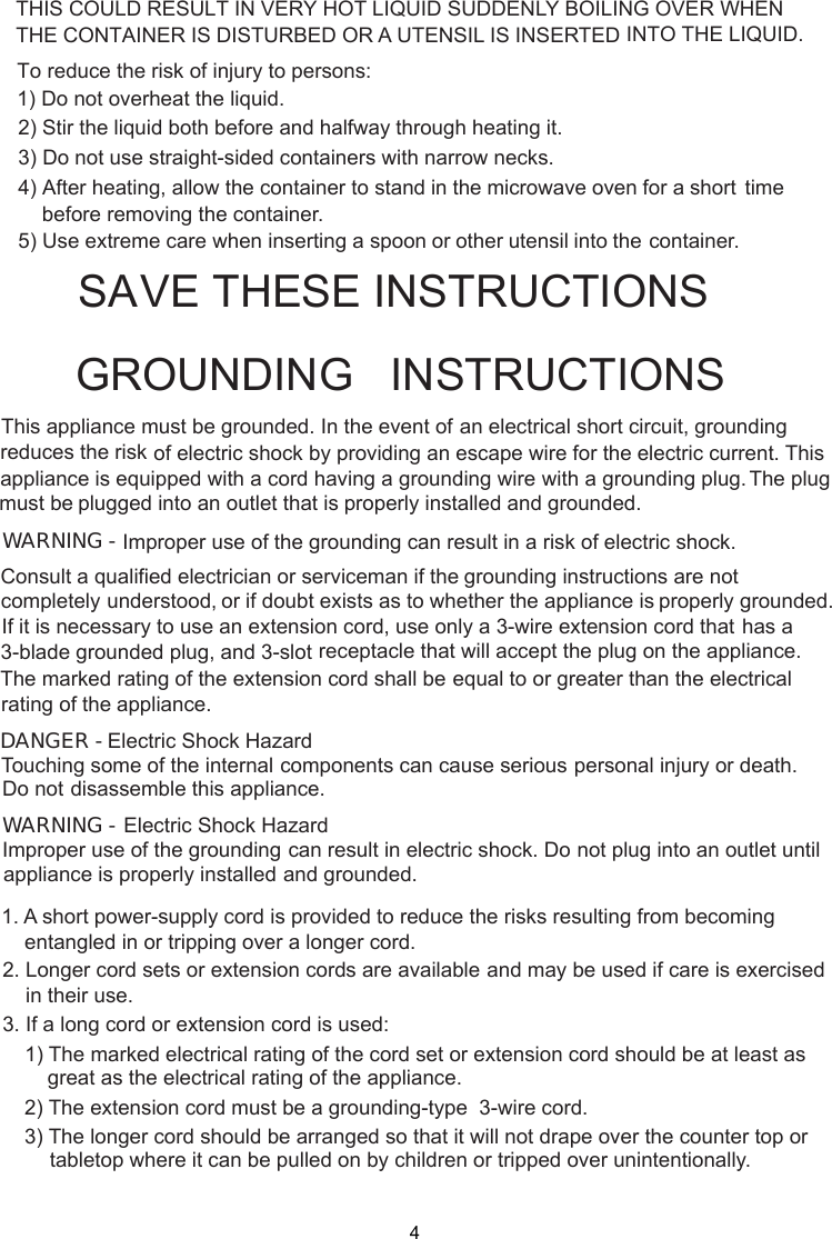 4 stand in the microwave oven for a short time     before removing the container. spoon or other utensil into the container.This appliance must be grounded. In the event of an electrical short circuit, groundingof electric shock by providing an escape wire for theappliance is equipped with a cord having a plugged into an outlet that is properly installed and grounded.GROUNDING   INSTRUCTIONSTHIS COULD RESULT IN VERY HOT LIQUID SUDDENLY BOILING OVER WHENTHE CONTAINER IS DISTURBED OR A UTENSIL IS INSERTED INTO THE LIQUID.To reduce the risk of injury to persons:1) Do not overheat the liquid.2) Stir the liquid both before and halfway through heating it.3) Do not use straight-sided containers with narrow necks.4) After heating, allow the container to5) Use extreme care when inserting agrounding wire with a grounding plug.reduces the risk electric current. This The plugWARNING - Improper use of the grounding can result in a risk of electric shock.Consult a qualified electrician or serviceman if the grounding instructions are not completely or if doubt exists as to whether the appliance is properly grounded.extension cord, use only a 3-wire extension cord that has aThe marked rating of the extension cord shall be equal to or greater than the electricalappliance.understood,If it is necessary to use an3-blade grounded plug, and 3-slot receptacle that will accept the plug on the appliance.rating of theElectric Shock HazardTouching some of the internal components can cause serious personal injury or death.disassemble this appliance.DANGER - Do notElectric Shock HazardImproper use of the grounding can result in electric shock. Do not plug into an outlet untilappliance is properly installed and grounded.WARNING -1. A short power supply cord is provided to reduce the risks resulting from becoming    entangled in or tripping over a longer cord.2. Longer cord sets or extension cords are available and may be used if care is exercised    in their use.3. If a long cord or extension cord is used:   1) The marked electrical rating of the cord set or extension cord should be at least asgreat as the electrical rating of the appliance.    2) The extension cord must be a grounding-type  3-wire cord.    3) The longer cord should be arranged so that it will not drape over the counter top or        tabletop where it can be pulled on by children or tripped over unintentionally.SA E THESE INSTRUCTIONS-must beV