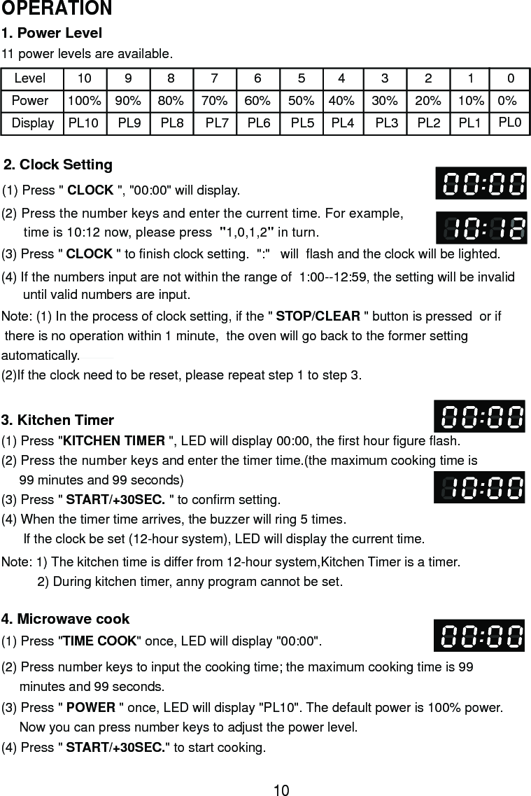 1. Power Level11 power levels are available.LevelPowerDisplay10100%PL10990%PL9880%PL8770%PL7660%PL6550%PL5440%PL4330%PL3220%PL2110%PL12. Clock Setting(1) Press &quot; CLOCK &quot;, &quot;00:00&quot; will display.(2) Press the number keys and enter the current time. For example,      time is 10:12 now, please press  &quot;1,0,1,2&quot; in turn.(3) Press &quot; CLOCK &quot; to finish clock setting.  &quot;:&quot;   will  flash and the clock will be lighted.(4) If the numbers input are not within the range of  1:00--12:59, the setting will be invalid      until valid numbers are input.3. Kitchen Timer(1) Press &quot;KITCHEN TIMER &quot;, LED will display 00:00, the first hour figure flash.(2) Press the number keys and enter the timer time.(the maximum cooking time is     99 minutes and 99 seconds)(3) Press &quot; START/+30SEC. &quot; to confirm setting.(4) When the timer time arrives, the buzzer will ring 5 times.      If the clock be set (12-hour system), LED will display the current time.Note: 1) The kitchen time is differ from 12-hour system,Kitchen Timer is a timer.          2) During kitchen timer, anny program cannot be set.4. Microwave cook(2) Press number keys to input the cooking time; the maximum cooking time is 99     minutes and 99 seconds.00%PL0Note: (1) In the process of clock setting, if the &quot; STOP/CLEAR &quot; button is pressed  or if there is no operation within 1 minute,  the oven will go back to the former settingautomatically.(2)If the clock need to be reset, please repeat step 1 to step 3.(1) Press &quot;TIME COOK&quot; once, LED will display &quot;00:00&quot;.(3) Press &quot; POWER &quot; once, LED will display &quot;PL10&quot;. The default power is 100% power.     Now you can press number keys to adjust the power level.(4) Press &quot; START/+30SEC.&quot; to start cooking.10OPERATION